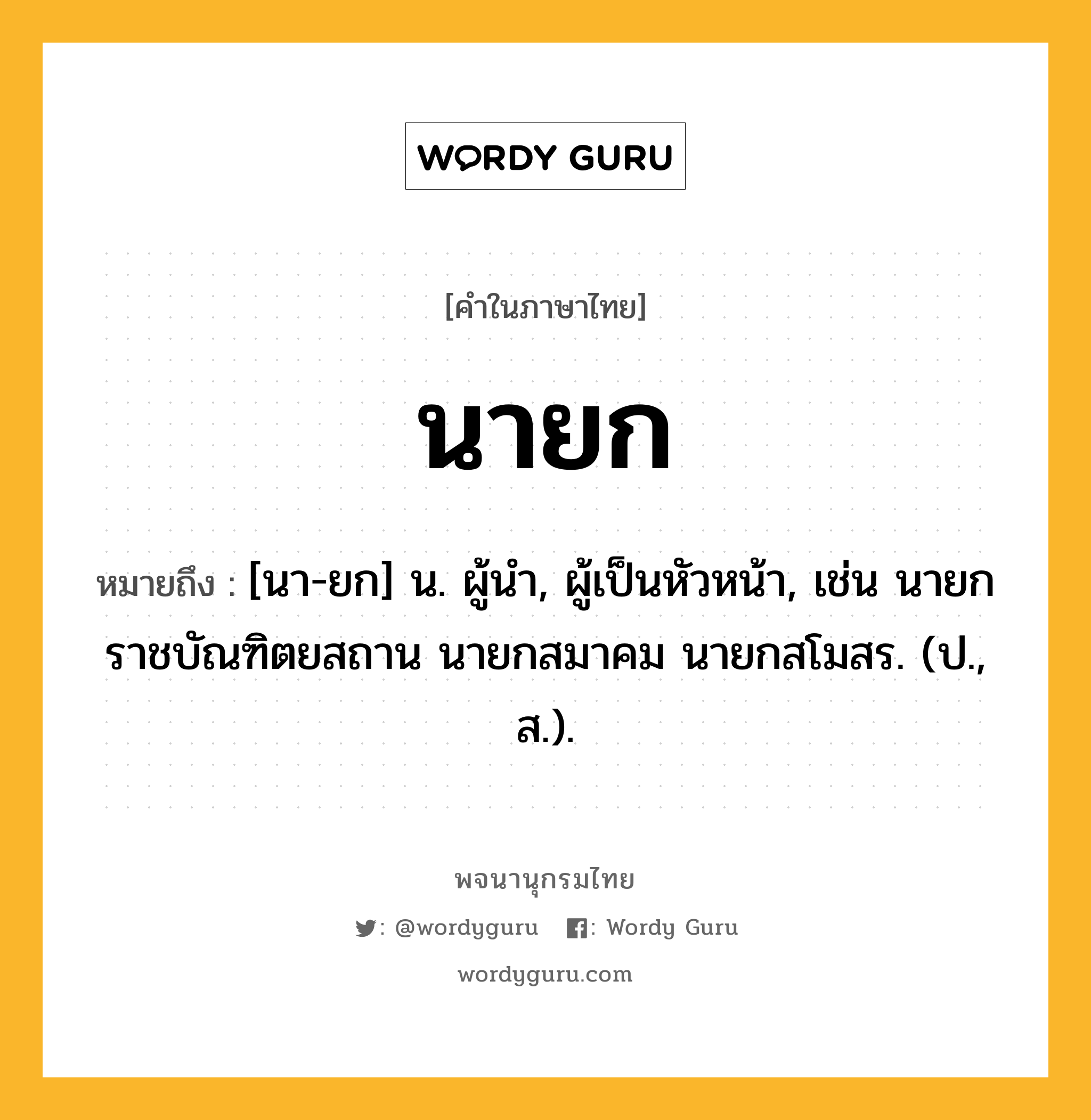 นายก หมายถึงอะไร?, คำในภาษาไทย นายก หมายถึง [นา-ยก] น. ผู้นํา, ผู้เป็นหัวหน้า, เช่น นายกราชบัณฑิตยสถาน นายกสมาคม นายกสโมสร. (ป., ส.).