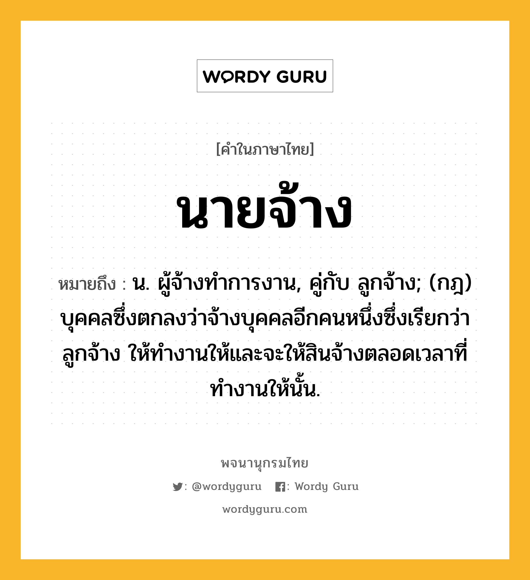 นายจ้าง หมายถึงอะไร?, คำในภาษาไทย นายจ้าง หมายถึง น. ผู้จ้างทําการงาน, คู่กับ ลูกจ้าง; (กฎ) บุคคลซึ่งตกลงว่าจ้างบุคคลอีกคนหนึ่งซึ่งเรียกว่า ลูกจ้าง ให้ทำงานให้และจะให้สินจ้างตลอดเวลาที่ทำงานให้นั้น.