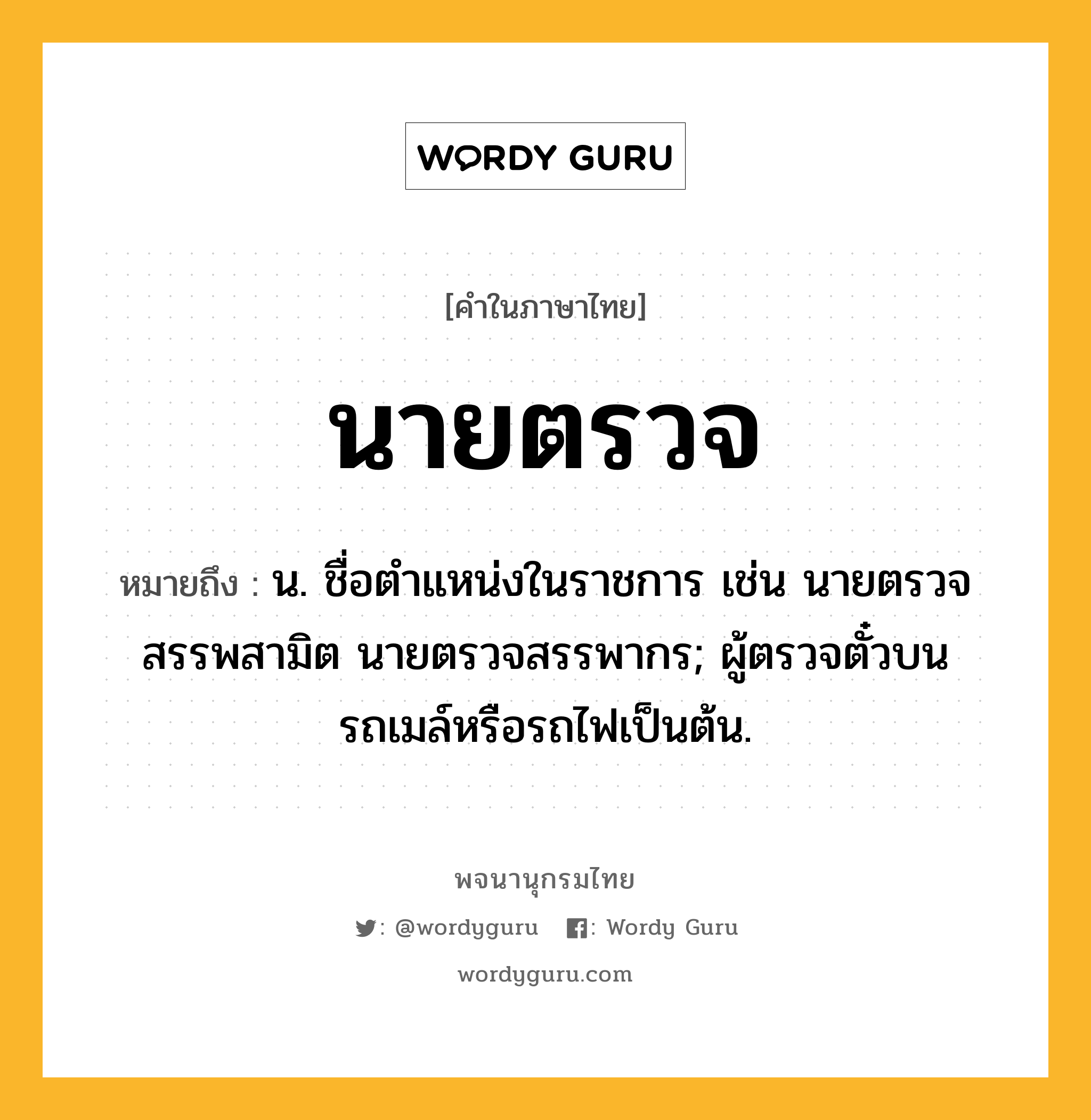 นายตรวจ หมายถึงอะไร?, คำในภาษาไทย นายตรวจ หมายถึง น. ชื่อตําแหน่งในราชการ เช่น นายตรวจสรรพสามิต นายตรวจสรรพากร; ผู้ตรวจตั๋วบนรถเมล์หรือรถไฟเป็นต้น.