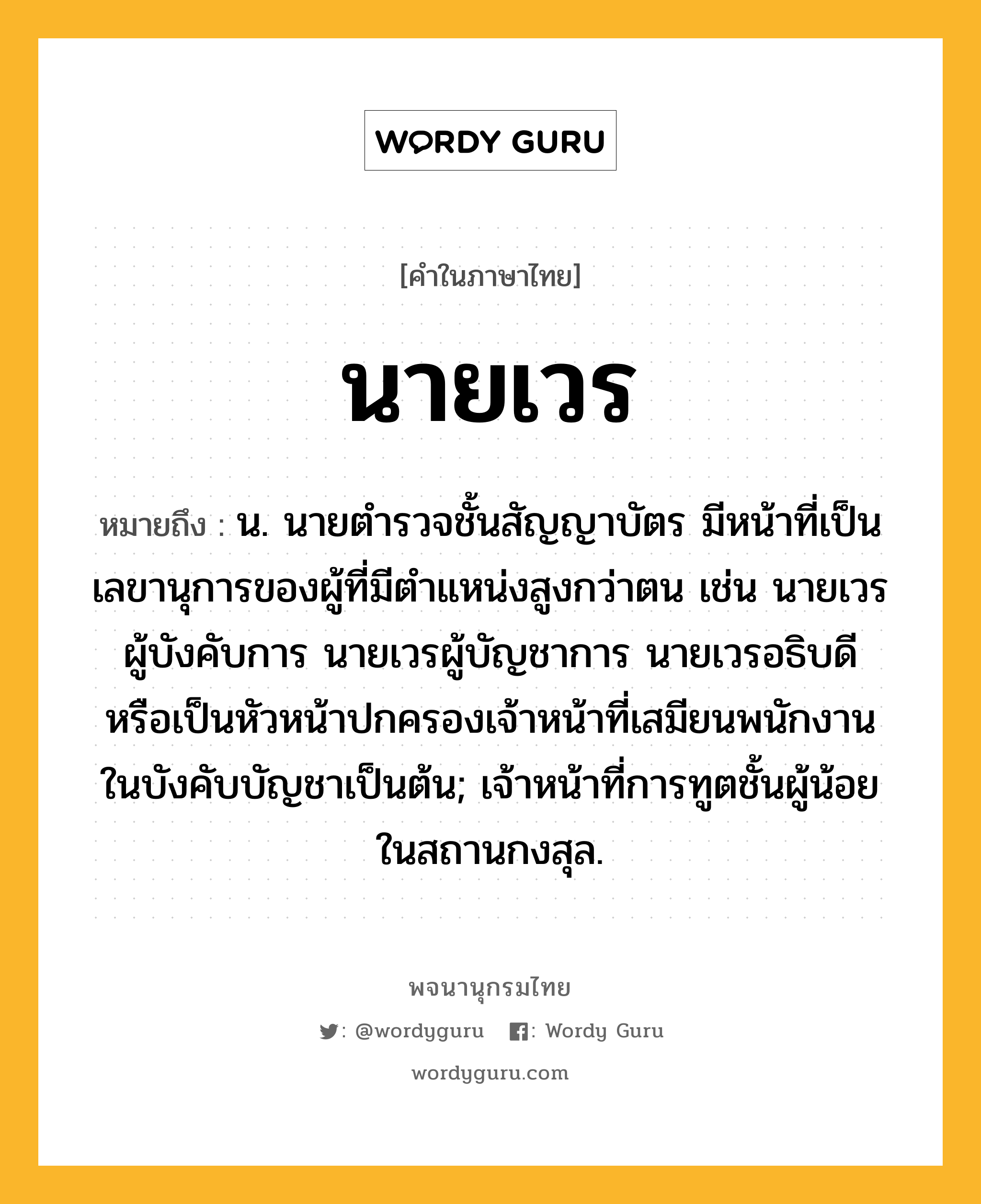 นายเวร หมายถึงอะไร?, คำในภาษาไทย นายเวร หมายถึง น. นายตํารวจชั้นสัญญาบัตร มีหน้าที่เป็นเลขานุการของผู้ที่มีตําแหน่งสูงกว่าตน เช่น นายเวรผู้บังคับการ นายเวรผู้บัญชาการ นายเวรอธิบดี หรือเป็นหัวหน้าปกครองเจ้าหน้าที่เสมียนพนักงานในบังคับบัญชาเป็นต้น; เจ้าหน้าที่การทูตชั้นผู้น้อยในสถานกงสุล.