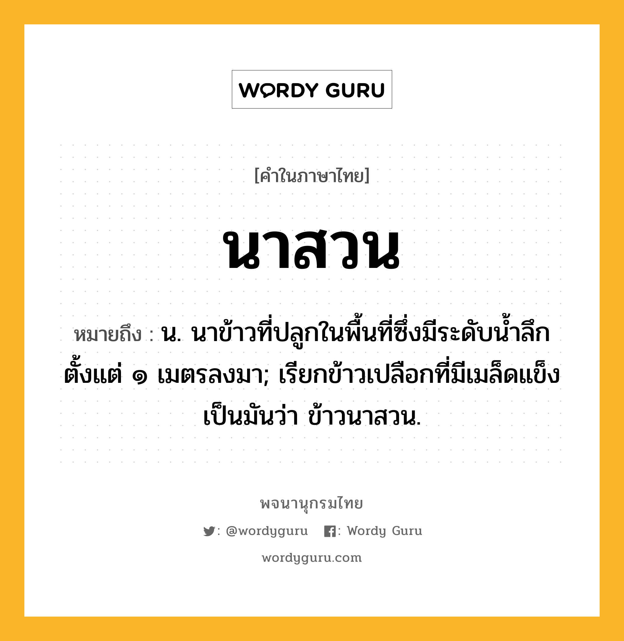 นาสวน หมายถึงอะไร?, คำในภาษาไทย นาสวน หมายถึง น. นาข้าวที่ปลูกในพื้นที่ซึ่งมีระดับน้ำลึกตั้งแต่ ๑ เมตรลงมา; เรียกข้าวเปลือกที่มีเมล็ดแข็งเป็นมันว่า ข้าวนาสวน.