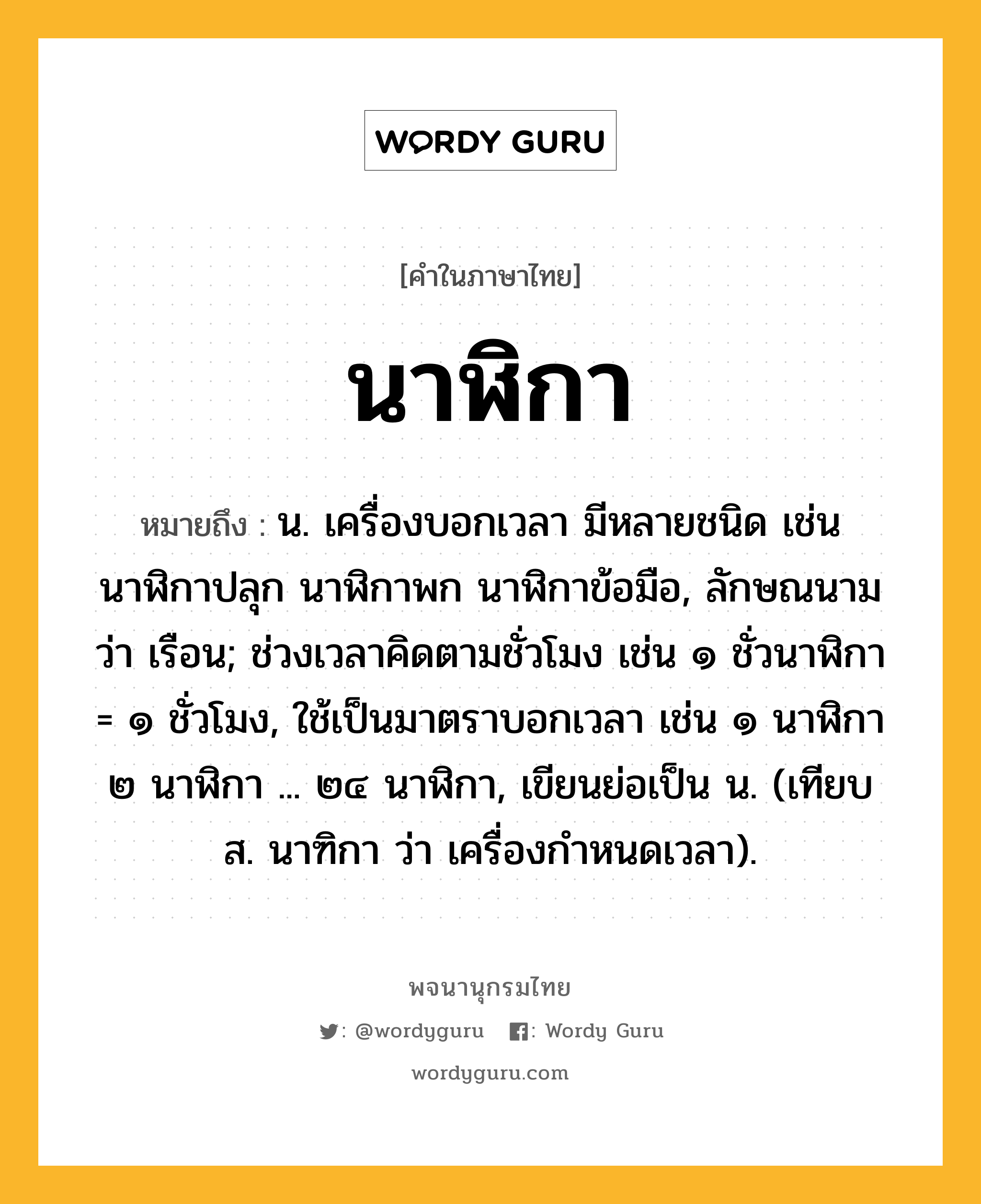 นาฬิกา หมายถึงอะไร?, คำในภาษาไทย นาฬิกา หมายถึง น. เครื่องบอกเวลา มีหลายชนิด เช่น นาฬิกาปลุก นาฬิกาพก นาฬิกาข้อมือ, ลักษณนามว่า เรือน; ช่วงเวลาคิดตามชั่วโมง เช่น ๑ ชั่วนาฬิกา = ๑ ชั่วโมง, ใช้เป็นมาตราบอกเวลา เช่น ๑ นาฬิกา ๒ นาฬิกา ... ๒๔ นาฬิกา, เขียนย่อเป็น น. (เทียบ ส. นาฑิกา ว่า เครื่องกําหนดเวลา).