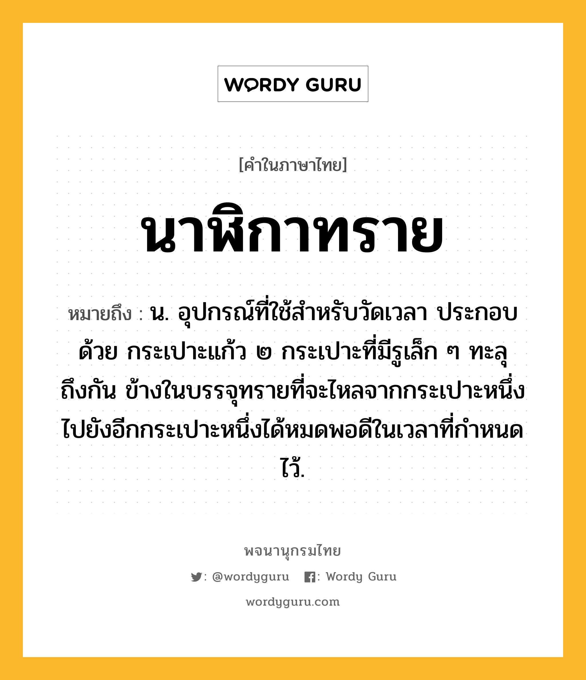 นาฬิกาทราย หมายถึงอะไร?, คำในภาษาไทย นาฬิกาทราย หมายถึง น. อุปกรณ์ที่ใช้สําหรับวัดเวลา ประกอบด้วย กระเปาะแก้ว ๒ กระเปาะที่มีรูเล็ก ๆ ทะลุถึงกัน ข้างในบรรจุทรายที่จะไหลจากกระเปาะหนึ่งไปยังอีกกระเปาะหนึ่งได้หมดพอดีในเวลาที่กําหนดไว้.