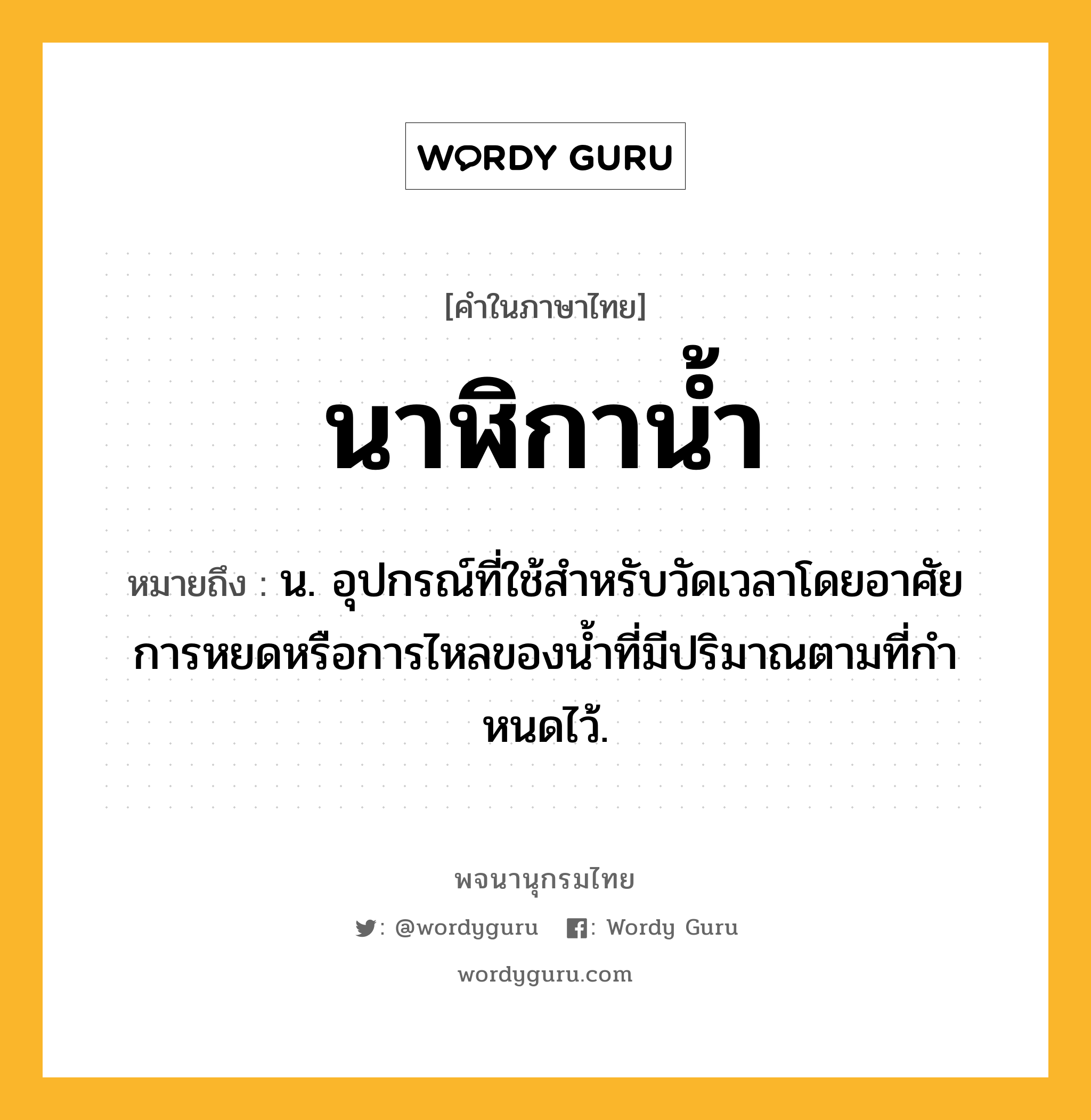 นาฬิกาน้ำ หมายถึงอะไร?, คำในภาษาไทย นาฬิกาน้ำ หมายถึง น. อุปกรณ์ที่ใช้สําหรับวัดเวลาโดยอาศัยการหยดหรือการไหลของนํ้าที่มีปริมาณตามที่กําหนดไว้.