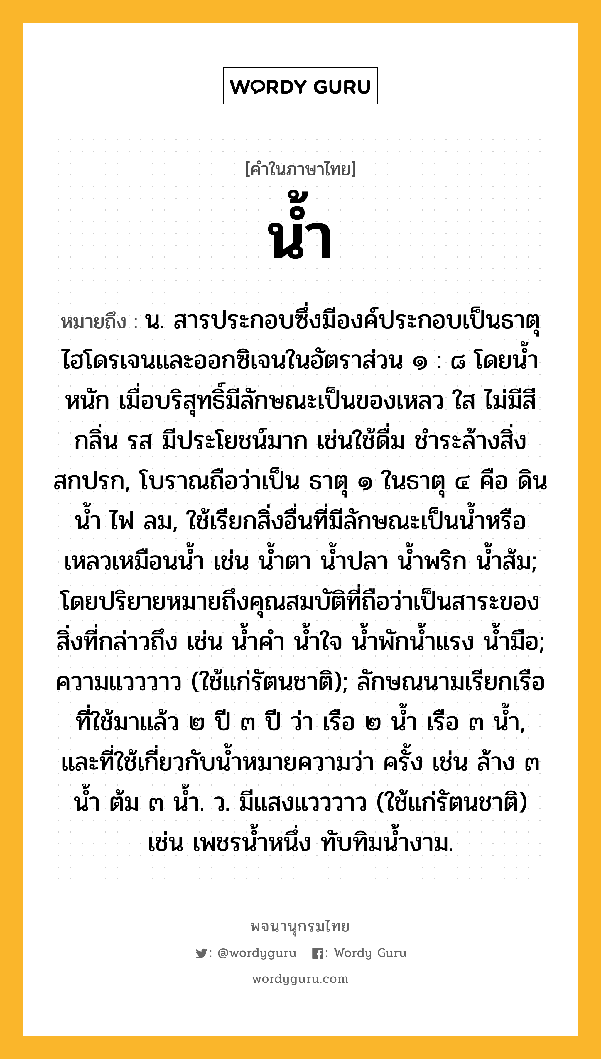 น้ำ หมายถึงอะไร?, คำในภาษาไทย น้ำ หมายถึง น. สารประกอบซึ่งมีองค์ประกอบเป็นธาตุไฮโดรเจนและออกซิเจนในอัตราส่วน ๑ : ๘ โดยนํ้าหนัก เมื่อบริสุทธิ์มีลักษณะเป็นของเหลว ใส ไม่มีสี กลิ่น รส มีประโยชน์มาก เช่นใช้ดื่ม ชําระล้างสิ่งสกปรก, โบราณถือว่าเป็น ธาตุ ๑ ในธาตุ ๔ คือ ดิน นํ้า ไฟ ลม, ใช้เรียกสิ่งอื่นที่มีลักษณะเป็นนํ้าหรือเหลวเหมือนนํ้า เช่น นํ้าตา นํ้าปลา นํ้าพริก นํ้าส้ม; โดยปริยายหมายถึงคุณสมบัติที่ถือว่าเป็นสาระของสิ่งที่กล่าวถึง เช่น นํ้าคํา นํ้าใจ นํ้าพักนํ้าแรง นํ้ามือ; ความแวววาว (ใช้แก่รัตนชาติ); ลักษณนามเรียกเรือที่ใช้มาแล้ว ๒ ปี ๓ ปี ว่า เรือ ๒ นํ้า เรือ ๓ นํ้า, และที่ใช้เกี่ยวกับนํ้าหมายความว่า ครั้ง เช่น ล้าง ๓ นํ้า ต้ม ๓ นํ้า. ว. มีแสงแวววาว (ใช้แก่รัตนชาติ) เช่น เพชรนํ้าหนึ่ง ทับทิมนํ้างาม.