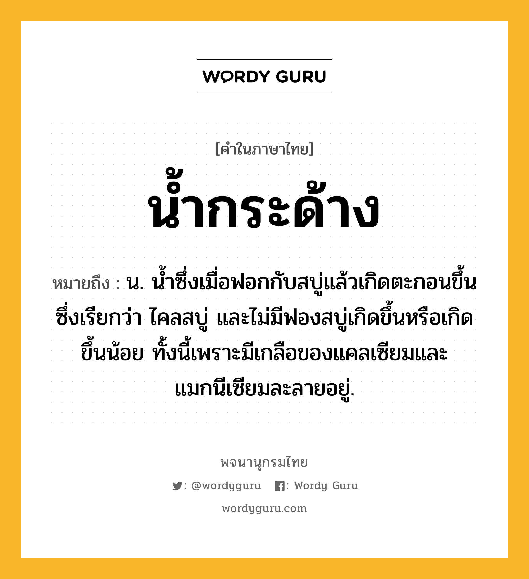 น้ำกระด้าง หมายถึงอะไร?, คำในภาษาไทย น้ำกระด้าง หมายถึง น. นํ้าซึ่งเมื่อฟอกกับสบู่แล้วเกิดตะกอนขึ้น ซึ่งเรียกว่า ไคลสบู่ และไม่มีฟองสบู่เกิดขึ้นหรือเกิดขึ้นน้อย ทั้งนี้เพราะมีเกลือของแคลเซียมและแมกนีเซียมละลายอยู่.