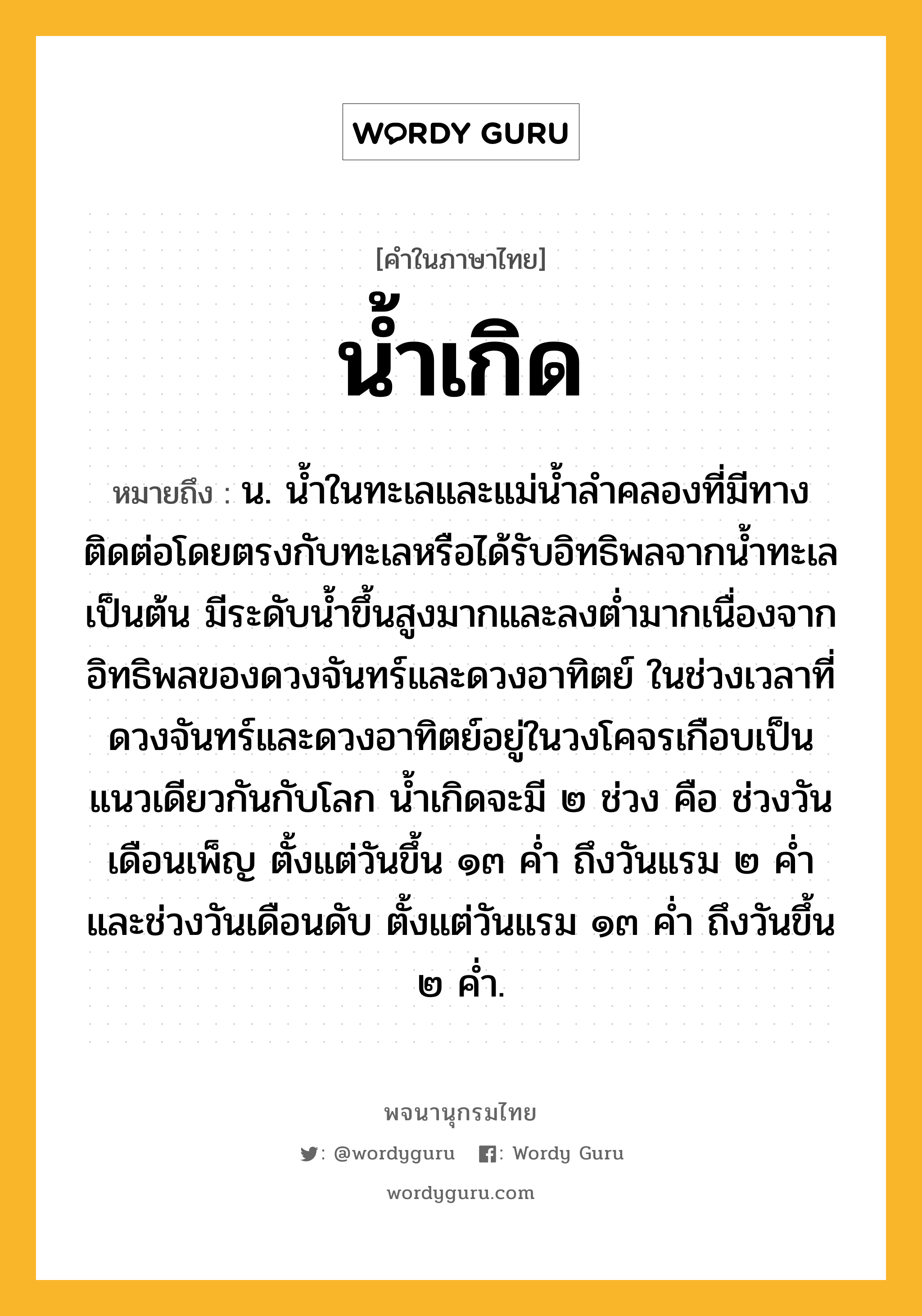 น้ำเกิด หมายถึงอะไร?, คำในภาษาไทย น้ำเกิด หมายถึง น. นํ้าในทะเลและแม่นํ้าลําคลองที่มีทางติดต่อโดยตรงกับทะเลหรือได้รับอิทธิพลจากนํ้าทะเลเป็นต้น มีระดับนํ้าขึ้นสูงมากและลงตํ่ามากเนื่องจากอิทธิพลของดวงจันทร์และดวงอาทิตย์ ในช่วงเวลาที่ดวงจันทร์และดวงอาทิตย์อยู่ในวงโคจรเกือบเป็นแนวเดียวกันกับโลก นํ้าเกิดจะมี ๒ ช่วง คือ ช่วงวันเดือนเพ็ญ ตั้งแต่วันขึ้น ๑๓ คํ่า ถึงวันแรม ๒ คํ่า และช่วงวันเดือนดับ ตั้งแต่วันแรม ๑๓ คํ่า ถึงวันขึ้น ๒ คํ่า.