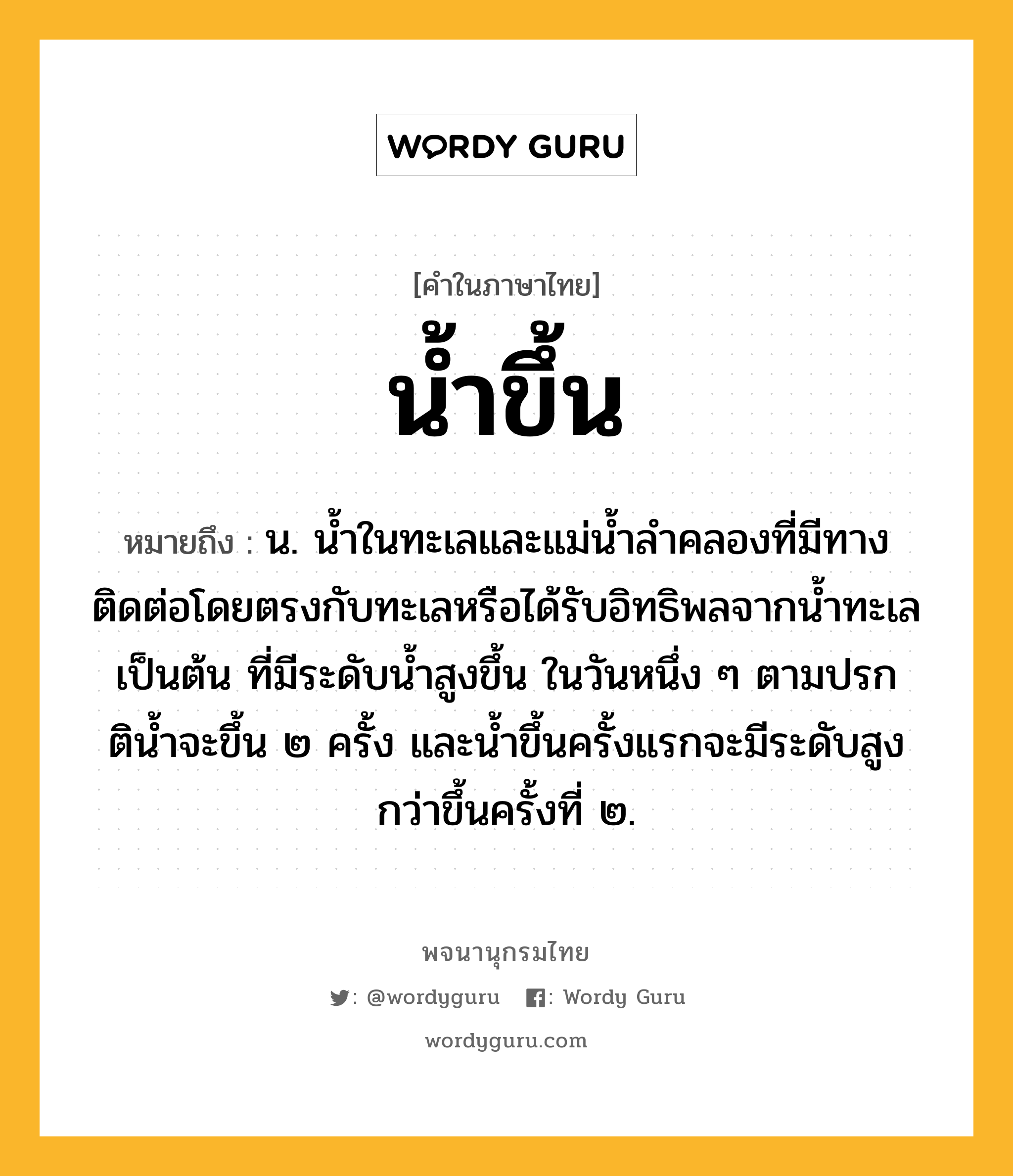 น้ำขึ้น หมายถึงอะไร?, คำในภาษาไทย น้ำขึ้น หมายถึง น. นํ้าในทะเลและแม่นํ้าลําคลองที่มีทางติดต่อโดยตรงกับทะเลหรือได้รับอิทธิพลจากนํ้าทะเลเป็นต้น ที่มีระดับนํ้าสูงขึ้น ในวันหนึ่ง ๆ ตามปรกตินํ้าจะขึ้น ๒ ครั้ง และนํ้าขึ้นครั้งแรกจะมีระดับสูงกว่าขึ้นครั้งที่ ๒.