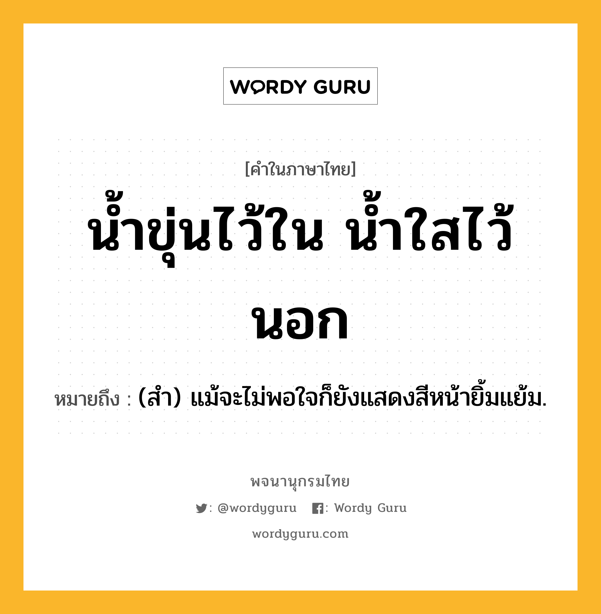 น้ำขุ่นไว้ใน น้ำใสไว้นอก หมายถึงอะไร?, คำในภาษาไทย น้ำขุ่นไว้ใน น้ำใสไว้นอก หมายถึง (สํา) แม้จะไม่พอใจก็ยังแสดงสีหน้ายิ้มแย้ม.