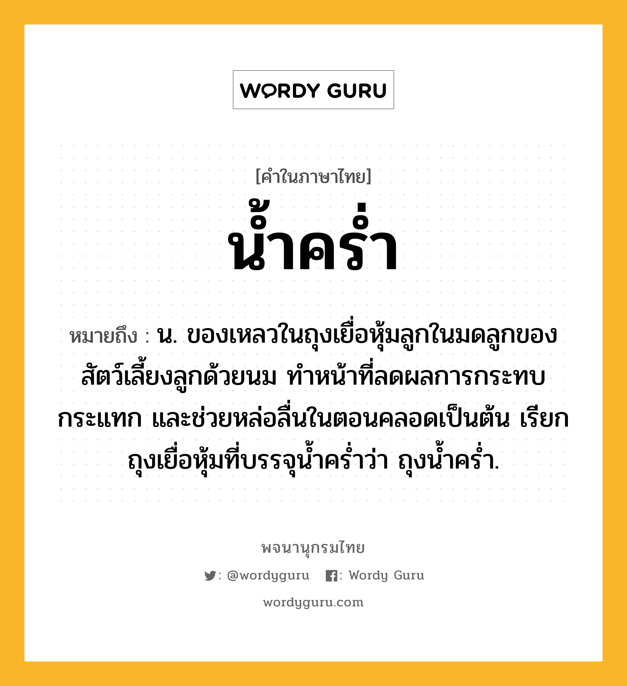 น้ำคร่ำ หมายถึงอะไร?, คำในภาษาไทย น้ำคร่ำ หมายถึง น. ของเหลวในถุงเยื่อหุ้มลูกในมดลูกของสัตว์เลี้ยงลูกด้วยนม ทำหน้าที่ลดผลการกระทบกระแทก และช่วยหล่อลื่นในตอนคลอดเป็นต้น เรียกถุงเยื่อหุ้มที่บรรจุน้ำคร่ำว่า ถุงน้ำคร่ำ.