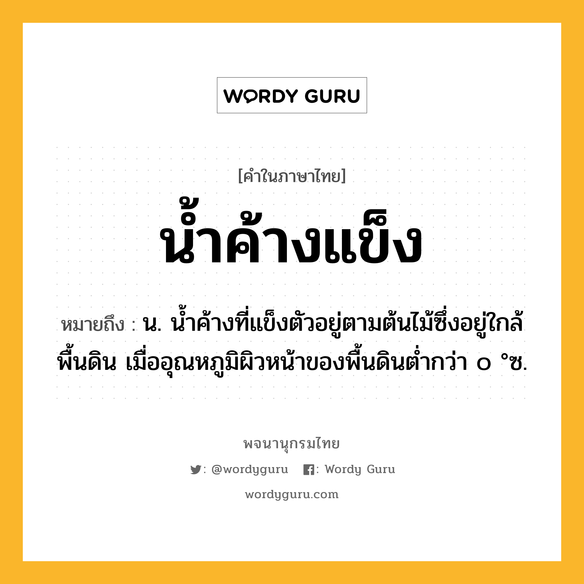 น้ำค้างแข็ง หมายถึงอะไร?, คำในภาษาไทย น้ำค้างแข็ง หมายถึง น. นํ้าค้างที่แข็งตัวอยู่ตามต้นไม้ซึ่งอยู่ใกล้พื้นดิน เมื่ออุณหภูมิผิวหน้าของพื้นดินตํ่ากว่า ๐ °ซ.