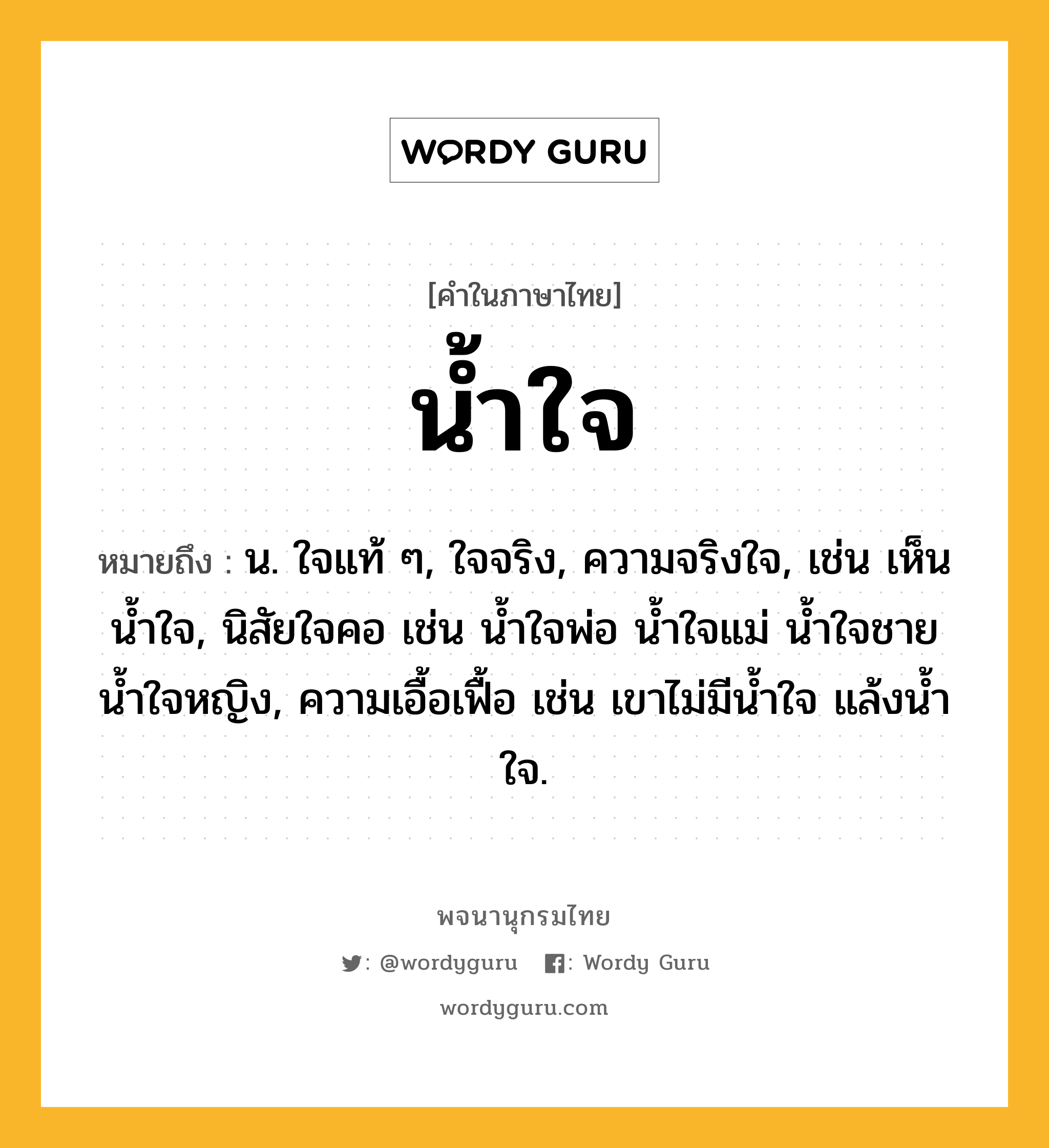 น้ำใจ หมายถึงอะไร?, คำในภาษาไทย น้ำใจ หมายถึง น. ใจแท้ ๆ, ใจจริง, ความจริงใจ, เช่น เห็นนํ้าใจ, นิสัยใจคอ เช่น นํ้าใจพ่อ นํ้าใจแม่ นํ้าใจชาย นํ้าใจหญิง, ความเอื้อเฟื้อ เช่น เขาไม่มีนํ้าใจ แล้งนํ้าใจ.