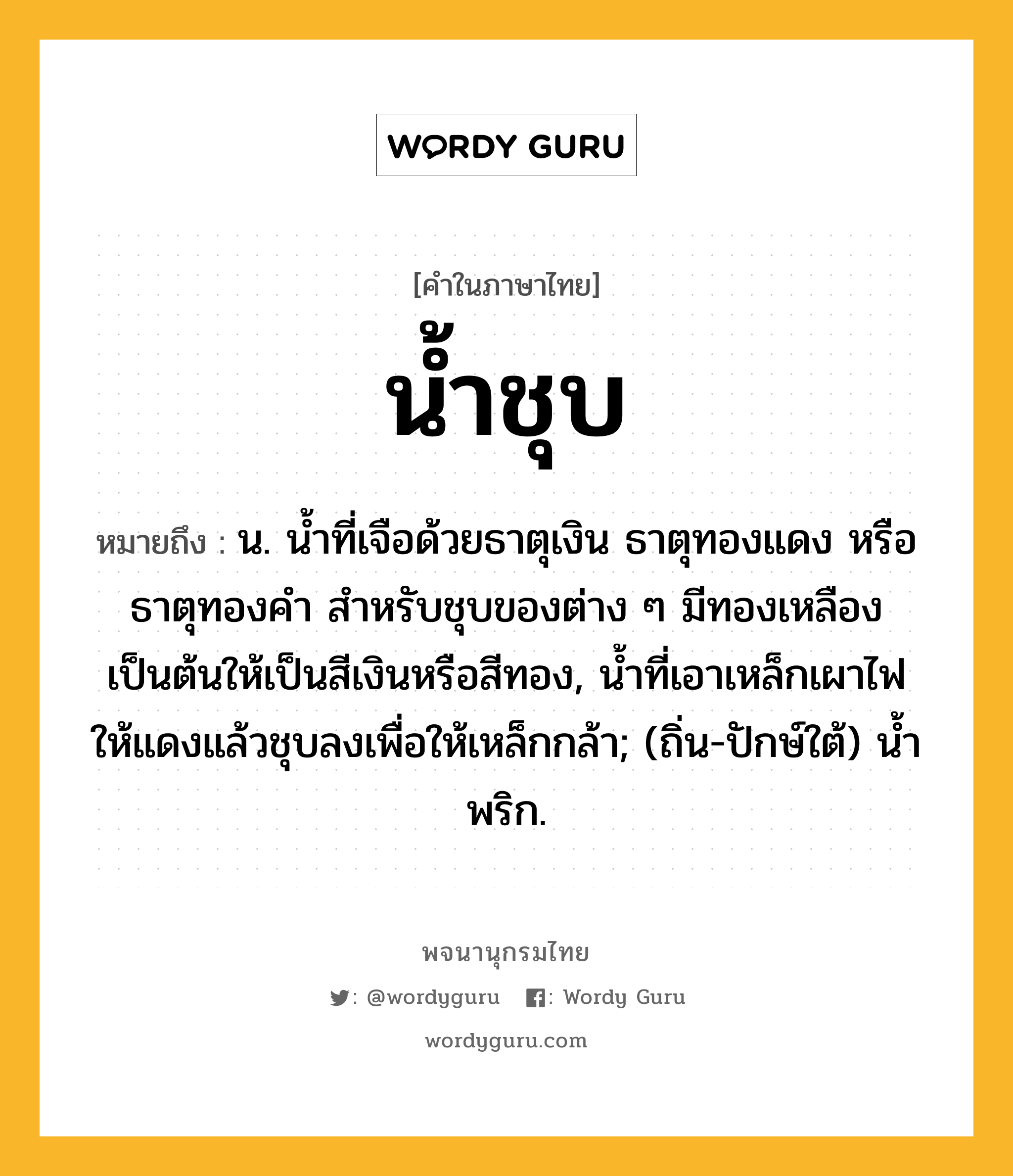 น้ำชุบ ความหมาย หมายถึงอะไร?, คำในภาษาไทย น้ำชุบ หมายถึง น. นํ้าที่เจือด้วยธาตุเงิน ธาตุทองแดง หรือธาตุทองคํา สําหรับชุบของต่าง ๆ มีทองเหลืองเป็นต้นให้เป็นสีเงินหรือสีทอง, นํ้าที่เอาเหล็กเผาไฟให้แดงแล้วชุบลงเพื่อให้เหล็กกล้า; (ถิ่น-ปักษ์ใต้) นํ้าพริก.