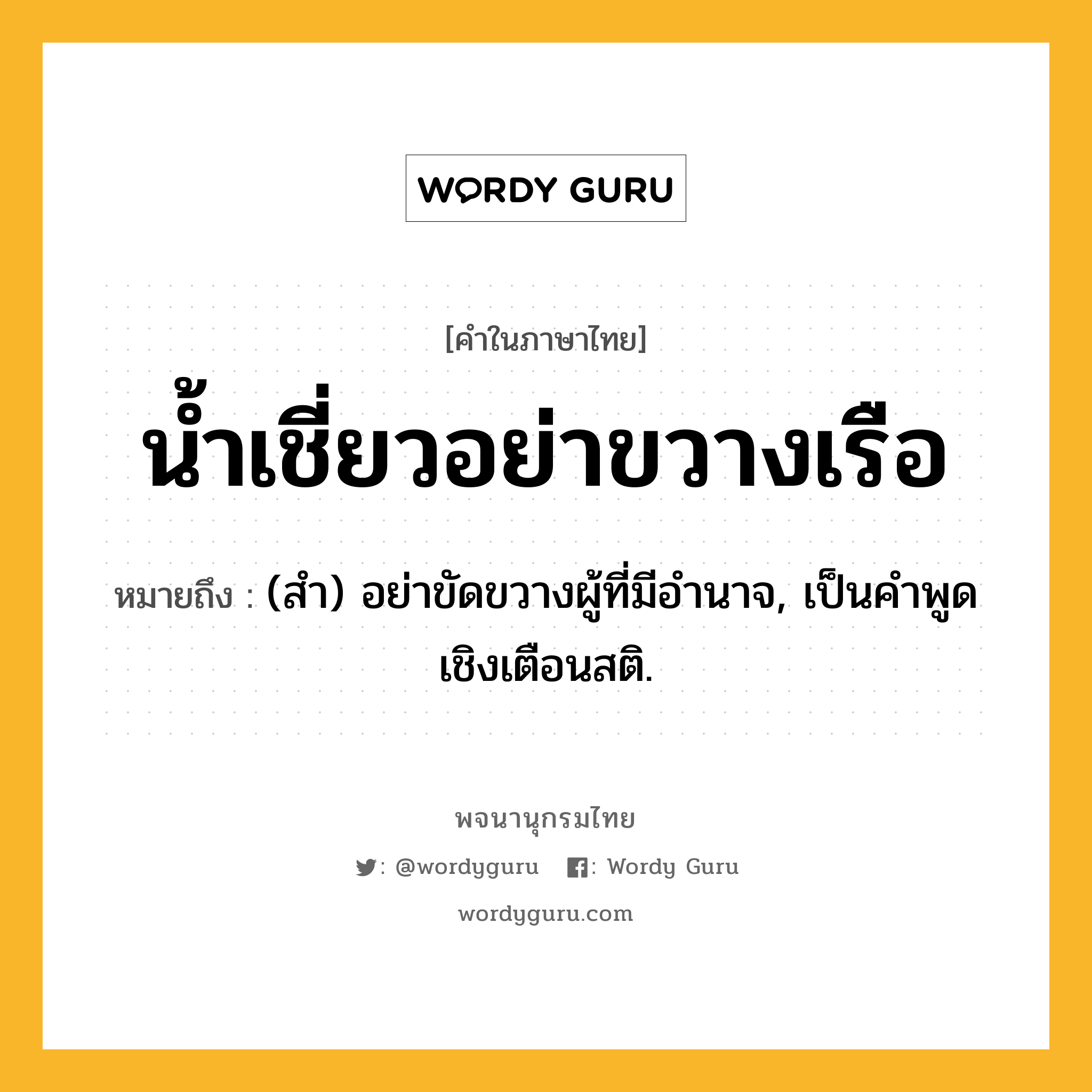 น้ำเชี่ยวอย่าขวางเรือ ความหมาย หมายถึงอะไร?, คำในภาษาไทย น้ำเชี่ยวอย่าขวางเรือ หมายถึง (สํา) อย่าขัดขวางผู้ที่มีอํานาจ, เป็นคําพูดเชิงเตือนสติ.