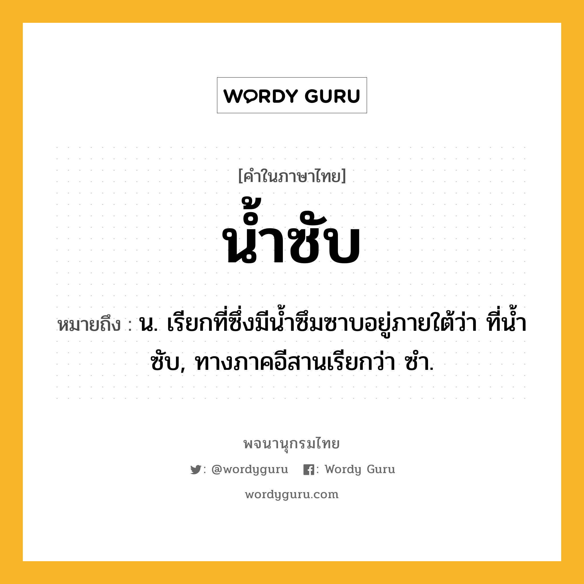 น้ำซับ หมายถึงอะไร?, คำในภาษาไทย น้ำซับ หมายถึง น. เรียกที่ซึ่งมีนํ้าซึมซาบอยู่ภายใต้ว่า ที่นํ้าซับ, ทางภาคอีสานเรียกว่า ซํา.