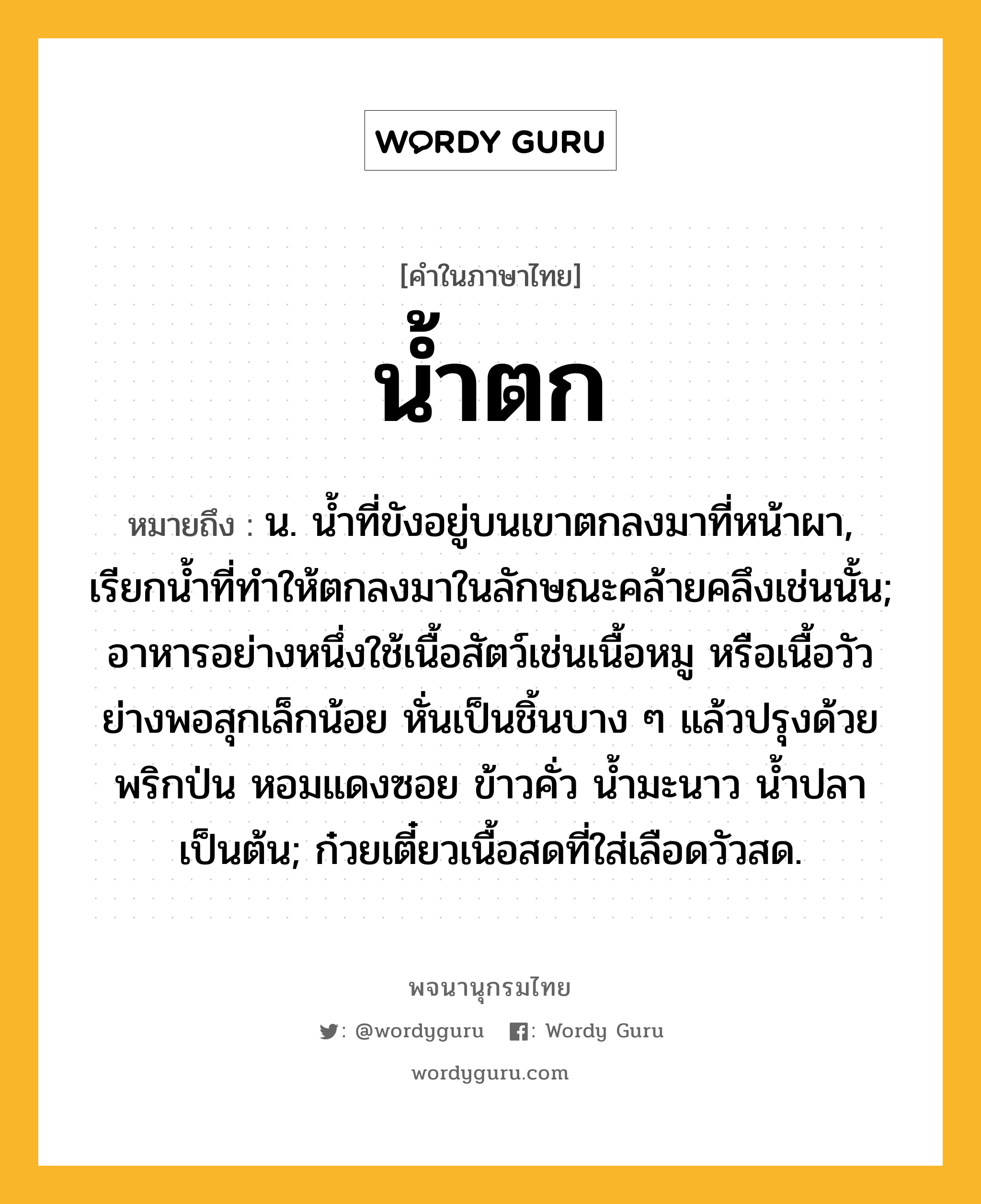 น้ำตก ความหมาย หมายถึงอะไร?, คำในภาษาไทย น้ำตก หมายถึง น. นํ้าที่ขังอยู่บนเขาตกลงมาที่หน้าผา, เรียกนํ้าที่ทําให้ตกลงมาในลักษณะคล้ายคลึงเช่นนั้น; อาหารอย่างหนึ่งใช้เนื้อสัตว์เช่นเนื้อหมู หรือเนื้อวัว ย่างพอสุกเล็กน้อย หั่นเป็นชิ้นบาง ๆ แล้วปรุงด้วย พริกป่น หอมแดงซอย ข้าวคั่ว น้ำมะนาว น้ำปลา เป็นต้น; ก๋วยเตี๋ยวเนื้อสดที่ใส่เลือดวัวสด.