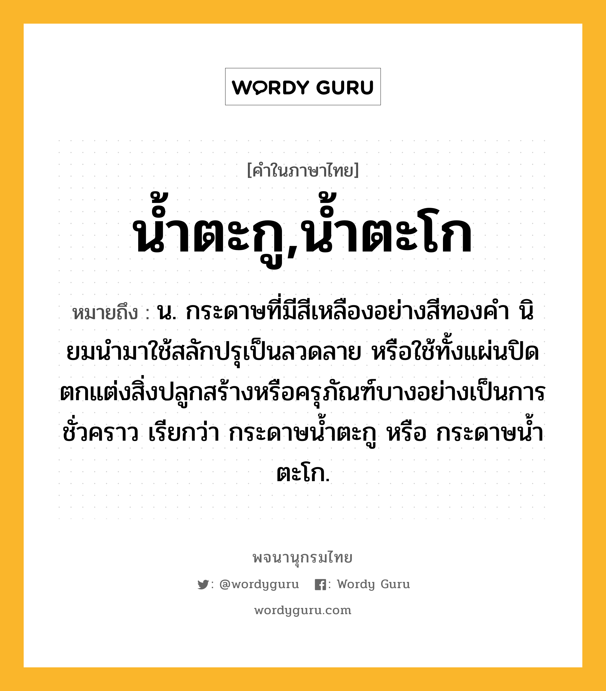 น้ำตะกู,น้ำตะโก ความหมาย หมายถึงอะไร?, คำในภาษาไทย น้ำตะกู,น้ำตะโก หมายถึง น. กระดาษที่มีสีเหลืองอย่างสีทองคํา นิยมนํามาใช้สลักปรุเป็นลวดลาย หรือใช้ทั้งแผ่นปิดตกแต่งสิ่งปลูกสร้างหรือครุภัณฑ์บางอย่างเป็นการชั่วคราว เรียกว่า กระดาษนํ้าตะกู หรือ กระดาษนํ้าตะโก.