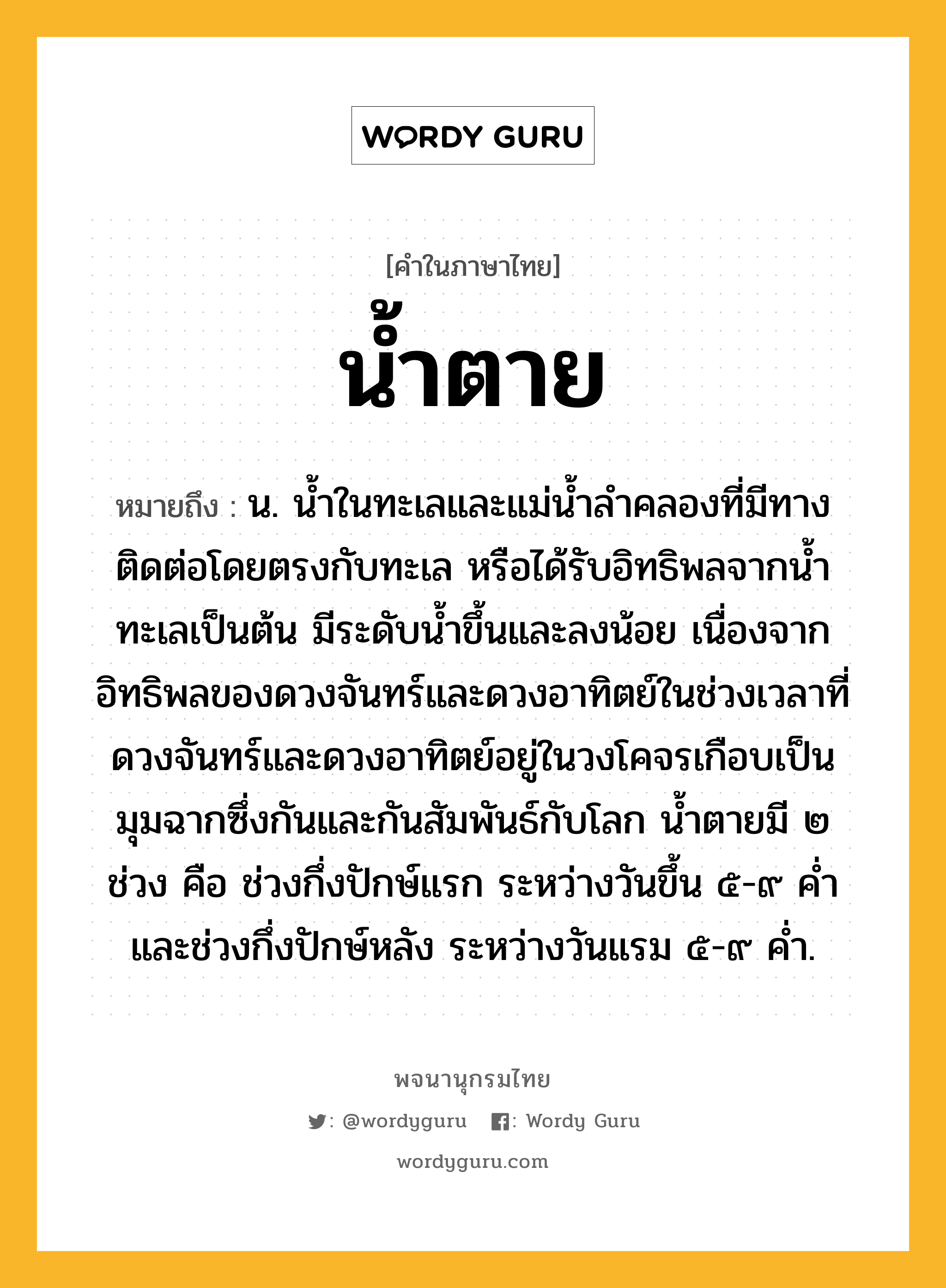 น้ำตาย หมายถึงอะไร?, คำในภาษาไทย น้ำตาย หมายถึง น. นํ้าในทะเลและแม่นํ้าลําคลองที่มีทางติดต่อโดยตรงกับทะเล หรือได้รับอิทธิพลจากนํ้าทะเลเป็นต้น มีระดับนํ้าขึ้นและลงน้อย เนื่องจากอิทธิพลของดวงจันทร์และดวงอาทิตย์ในช่วงเวลาที่ดวงจันทร์และดวงอาทิตย์อยู่ในวงโคจรเกือบเป็นมุมฉากซึ่งกันและกันสัมพันธ์กับโลก นํ้าตายมี ๒ ช่วง คือ ช่วงกึ่งปักษ์แรก ระหว่างวันขึ้น ๕-๙ คํ่า และช่วงกึ่งปักษ์หลัง ระหว่างวันแรม ๕-๙ คํ่า.