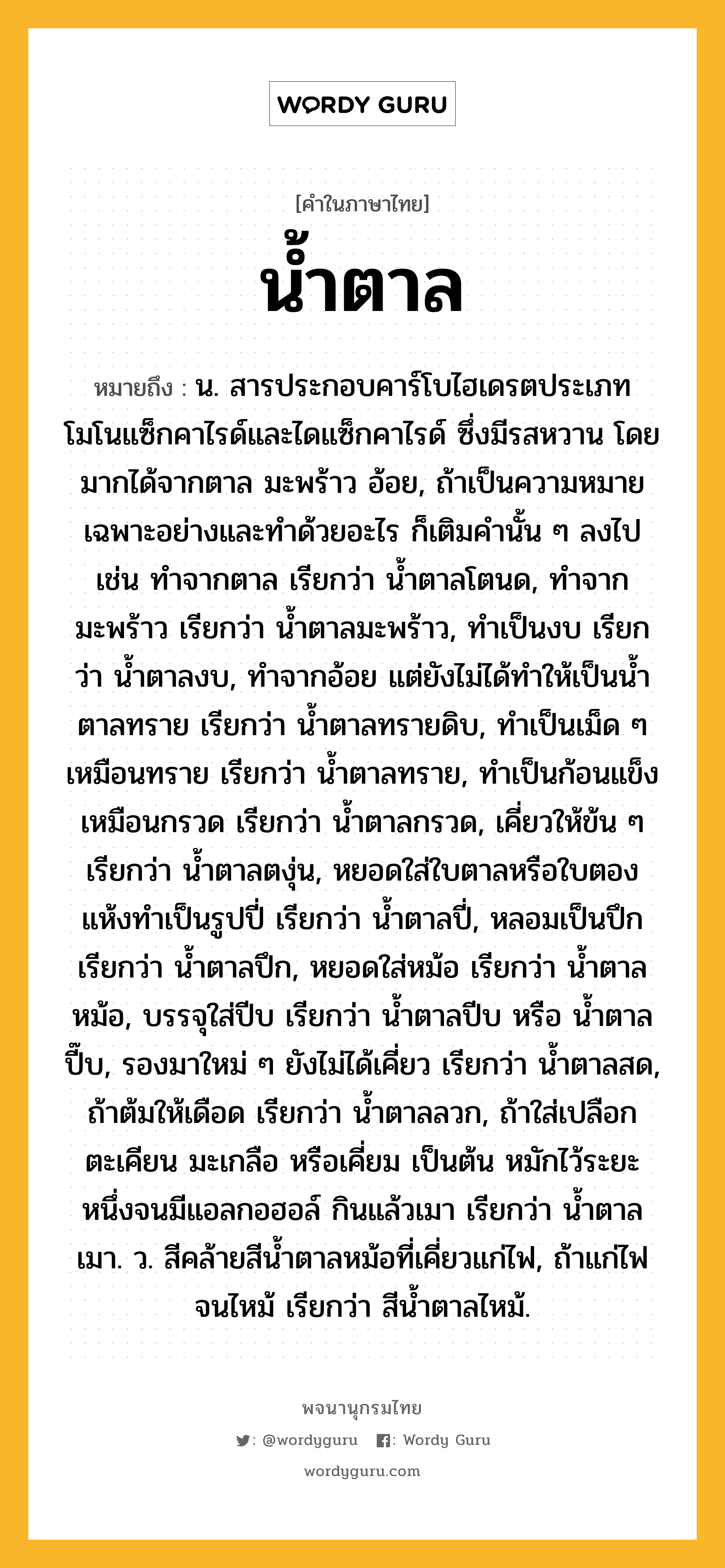 น้ำตาล หมายถึงอะไร?, คำในภาษาไทย น้ำตาล หมายถึง น. สารประกอบคาร์โบไฮเดรตประเภทโมโนแซ็กคาไรด์และไดแซ็กคาไรด์ ซึ่งมีรสหวาน โดยมากได้จากตาล มะพร้าว อ้อย, ถ้าเป็นความหมายเฉพาะอย่างและทําด้วยอะไร ก็เติมคํานั้น ๆ ลงไป เช่น ทําจากตาล เรียกว่า นํ้าตาลโตนด, ทําจากมะพร้าว เรียกว่า นํ้าตาลมะพร้าว, ทําเป็นงบ เรียกว่า นํ้าตาลงบ, ทําจากอ้อย แต่ยังไม่ได้ทําให้เป็นนํ้าตาลทราย เรียกว่า นํ้าตาลทรายดิบ, ทําเป็นเม็ด ๆ เหมือนทราย เรียกว่า นํ้าตาลทราย, ทําเป็นก้อนแข็งเหมือนกรวด เรียกว่า นํ้าตาลกรวด, เคี่ยวให้ข้น ๆ เรียกว่า นํ้าตาลตงุ่น, หยอดใส่ใบตาลหรือใบตองแห้งทําเป็นรูปปี่ เรียกว่า นํ้าตาลปี่, หลอมเป็นปึก เรียกว่า นํ้าตาลปึก, หยอดใส่หม้อ เรียกว่า นํ้าตาลหม้อ, บรรจุใส่ปีบ เรียกว่า น้ำตาลปีบ หรือ น้ำตาลปี๊บ, รองมาใหม่ ๆ ยังไม่ได้เคี่ยว เรียกว่า นํ้าตาลสด, ถ้าต้มให้เดือด เรียกว่า น้ำตาลลวก, ถ้าใส่เปลือกตะเคียน มะเกลือ หรือเคี่ยม เป็นต้น หมักไว้ระยะหนึ่งจนมีแอลกอฮอล์ กินแล้วเมา เรียกว่า นํ้าตาลเมา. ว. สีคล้ายสีนํ้าตาลหม้อที่เคี่ยวแก่ไฟ, ถ้าแก่ไฟจนไหม้ เรียกว่า สีนํ้าตาลไหม้.