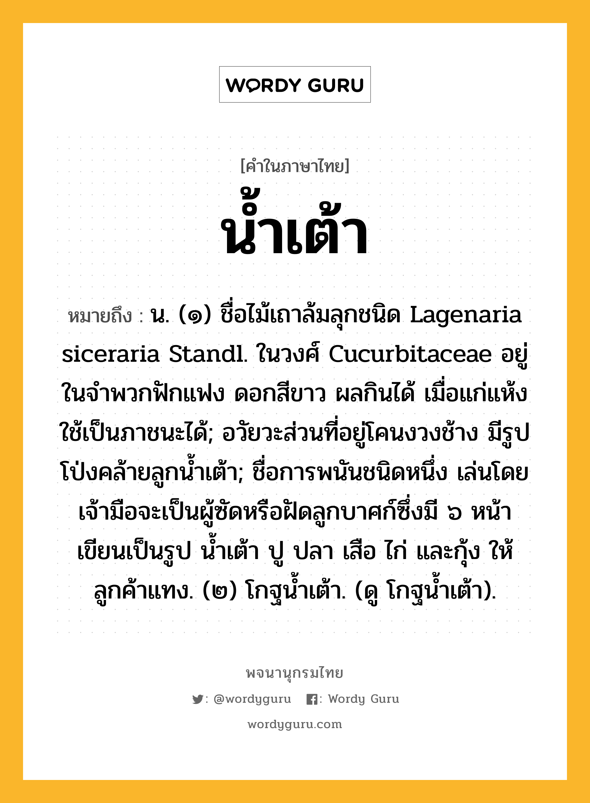 น้ำเต้า หมายถึงอะไร?, คำในภาษาไทย น้ำเต้า หมายถึง น. (๑) ชื่อไม้เถาล้มลุกชนิด Lagenaria siceraria Standl. ในวงศ์ Cucurbitaceae อยู่ในจําพวกฟักแฟง ดอกสีขาว ผลกินได้ เมื่อแก่แห้งใช้เป็นภาชนะได้; อวัยวะส่วนที่อยู่โคนงวงช้าง มีรูปโป่งคล้ายลูกนํ้าเต้า; ชื่อการพนันชนิดหนึ่ง เล่นโดยเจ้ามือจะเป็นผู้ซัดหรือฝัดลูกบาศก์ซึ่งมี ๖ หน้า เขียนเป็นรูป นํ้าเต้า ปู ปลา เสือ ไก่ และกุ้ง ให้ลูกค้าแทง. (๒) โกฐนํ้าเต้า. (ดู โกฐนํ้าเต้า).