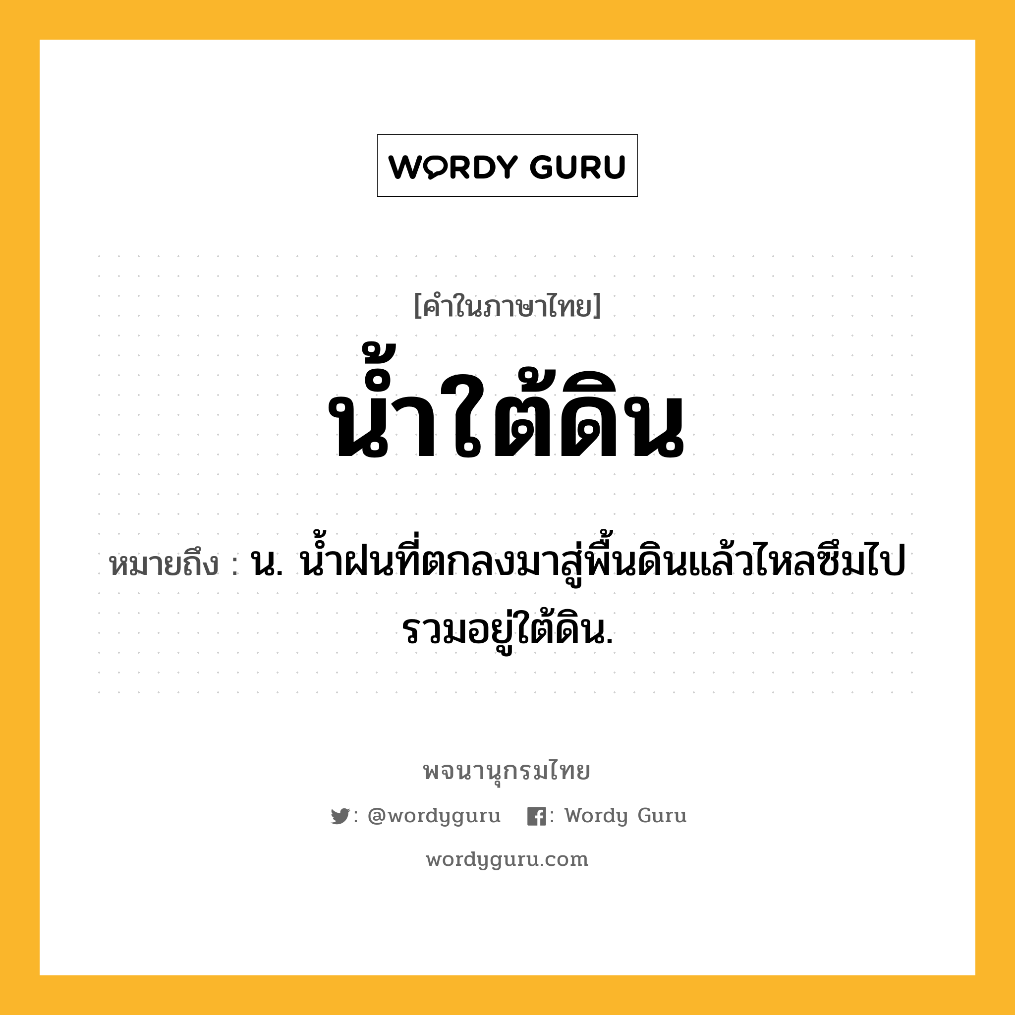 น้ำใต้ดิน หมายถึงอะไร?, คำในภาษาไทย น้ำใต้ดิน หมายถึง น. นํ้าฝนที่ตกลงมาสู่พื้นดินแล้วไหลซึมไปรวมอยู่ใต้ดิน.