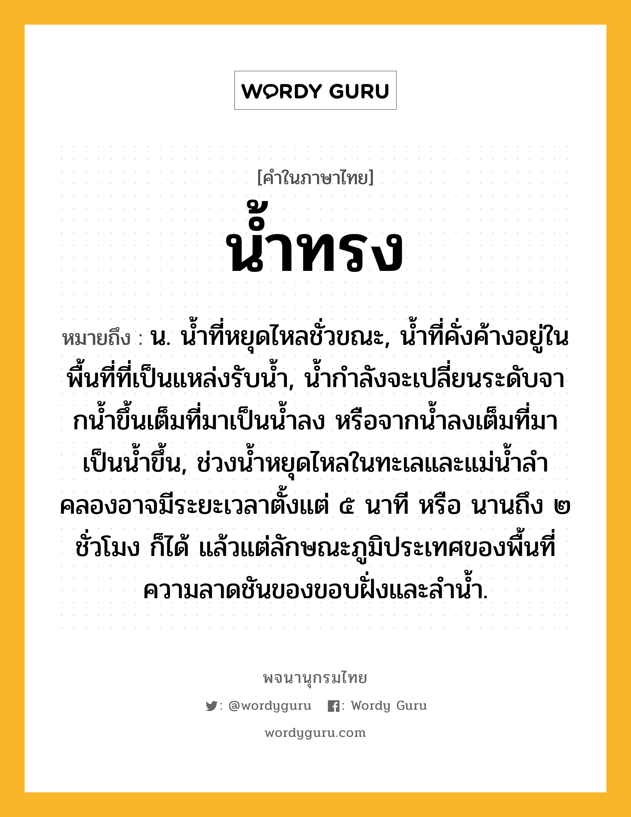 น้ำทรง หมายถึงอะไร?, คำในภาษาไทย น้ำทรง หมายถึง น. นํ้าที่หยุดไหลชั่วขณะ, นํ้าที่คั่งค้างอยู่ในพื้นที่ที่เป็นแหล่งรับนํ้า, นํ้ากําลังจะเปลี่ยนระดับจากนํ้าขึ้นเต็มที่มาเป็นนํ้าลง หรือจากนํ้าลงเต็มที่มาเป็นนํ้าขึ้น, ช่วงนํ้าหยุดไหลในทะเลและแม่นํ้าลําคลองอาจมีระยะเวลาตั้งแต่ ๕ นาที หรือ นานถึง ๒ ชั่วโมง ก็ได้ แล้วแต่ลักษณะภูมิประเทศของพื้นที่ ความลาดชันของขอบฝั่งและลํานํ้า.