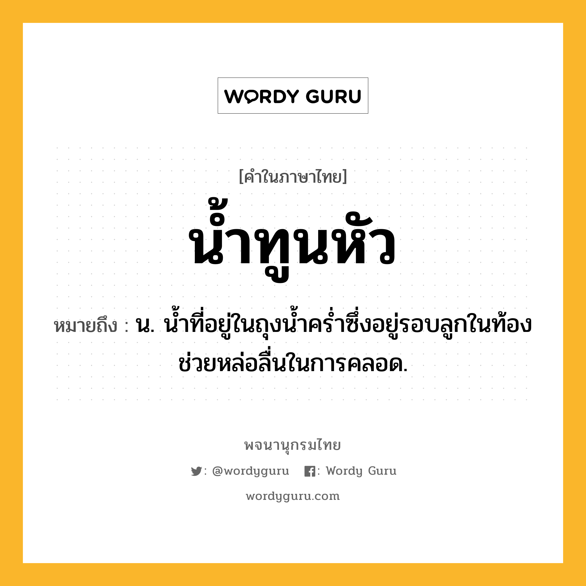 น้ำทูนหัว หมายถึงอะไร?, คำในภาษาไทย น้ำทูนหัว หมายถึง น. นํ้าที่อยู่ในถุงนํ้าครํ่าซึ่งอยู่รอบลูกในท้อง ช่วยหล่อลื่นในการคลอด.