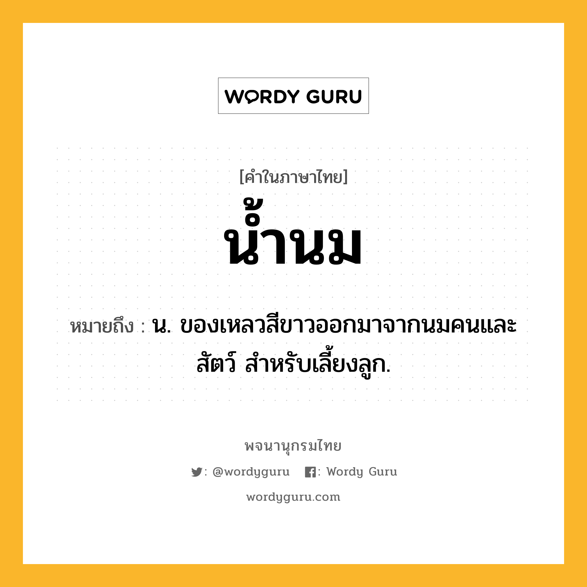 น้ำนม หมายถึงอะไร?, คำในภาษาไทย น้ำนม หมายถึง น. ของเหลวสีขาวออกมาจากนมคนและสัตว์ สําหรับเลี้ยงลูก.