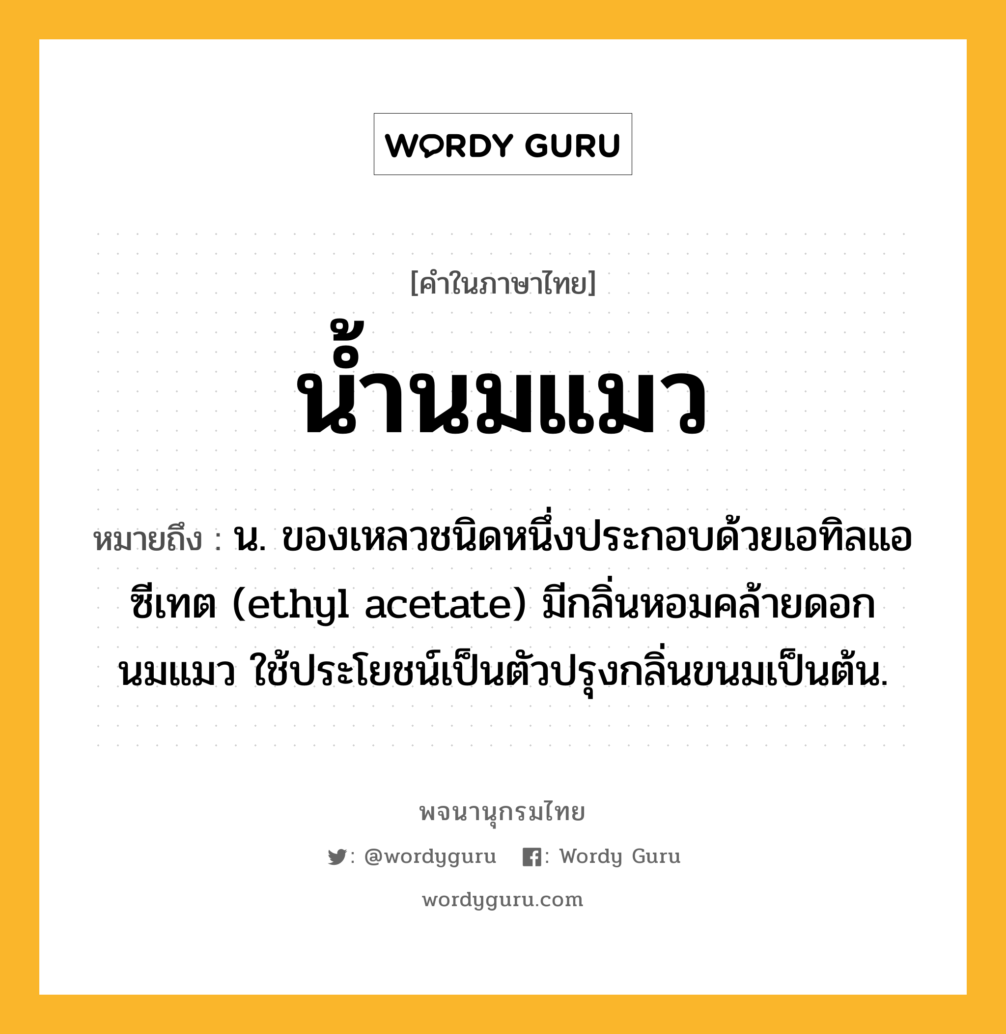 น้ำนมแมว หมายถึงอะไร?, คำในภาษาไทย น้ำนมแมว หมายถึง น. ของเหลวชนิดหนึ่งประกอบด้วยเอทิลแอซีเทต (ethyl acetate) มีกลิ่นหอมคล้ายดอกนมแมว ใช้ประโยชน์เป็นตัวปรุงกลิ่นขนมเป็นต้น.