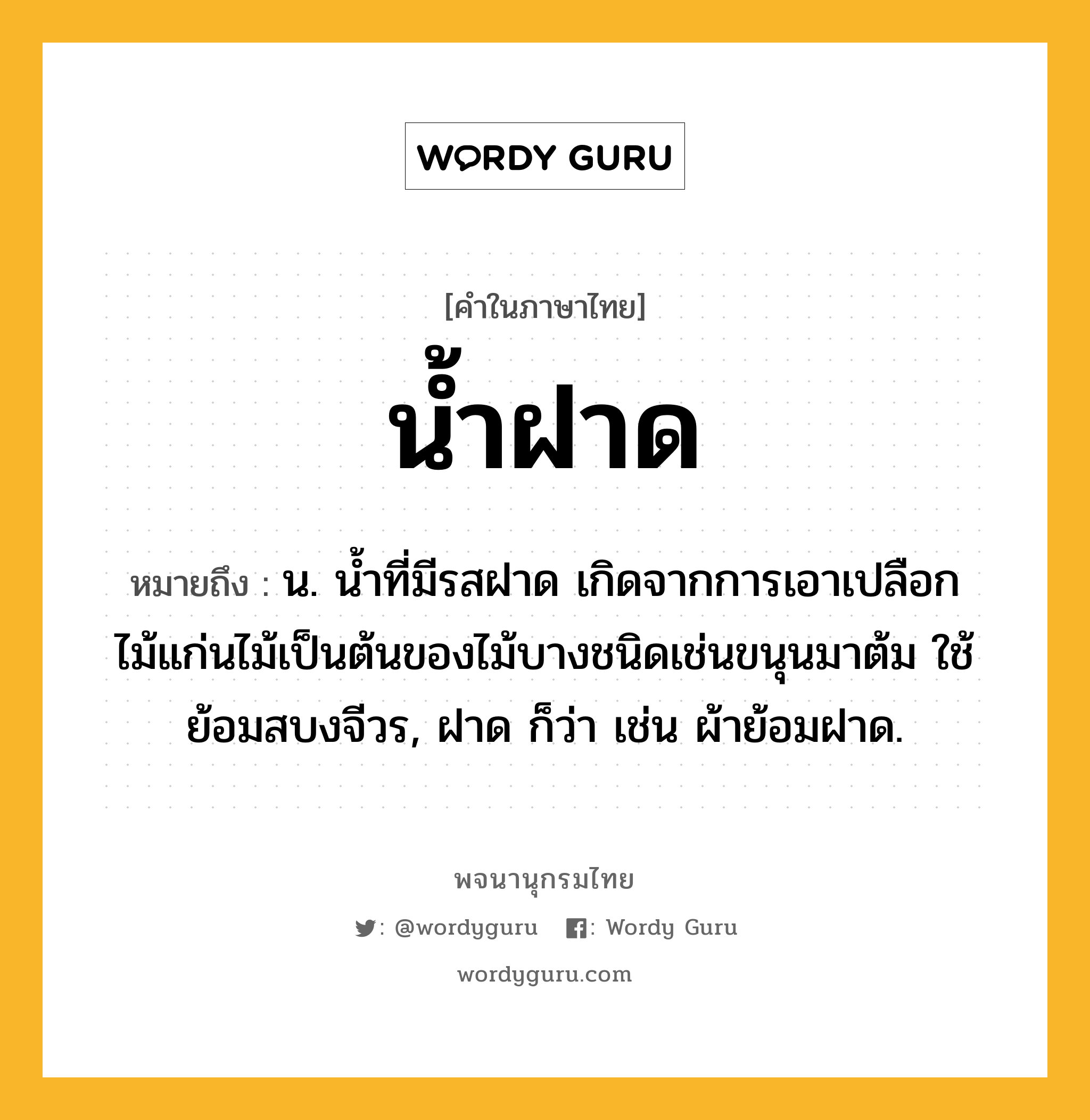 น้ำฝาด หมายถึงอะไร?, คำในภาษาไทย น้ำฝาด หมายถึง น. น้ำที่มีรสฝาด เกิดจากการเอาเปลือกไม้แก่นไม้เป็นต้นของไม้บางชนิดเช่นขนุนมาต้ม ใช้ย้อมสบงจีวร, ฝาด ก็ว่า เช่น ผ้าย้อมฝาด.