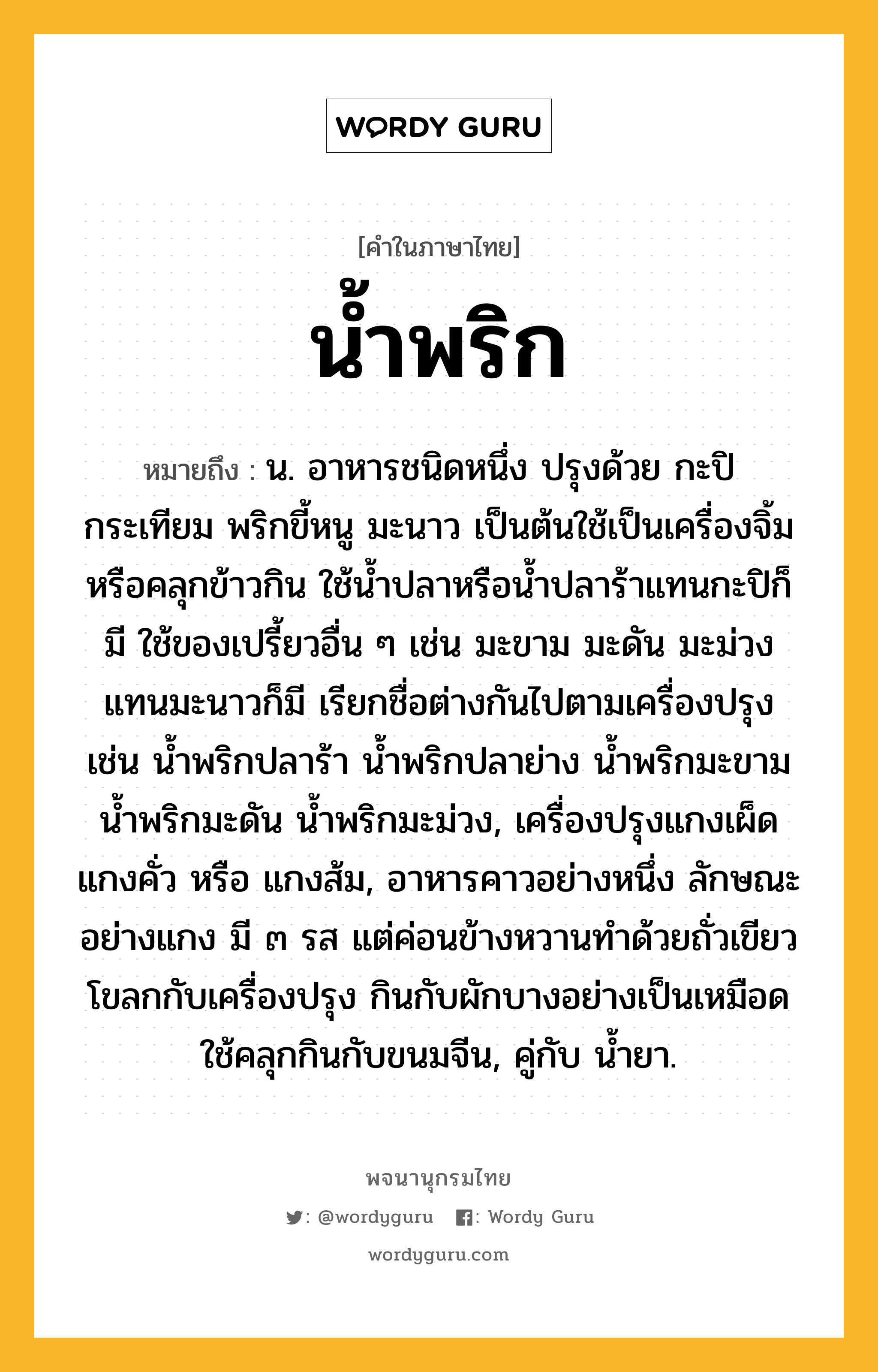 น้ำพริก ความหมาย หมายถึงอะไร?, คำในภาษาไทย น้ำพริก หมายถึง น. อาหารชนิดหนึ่ง ปรุงด้วย กะปิ กระเทียม พริกขี้หนู มะนาว เป็นต้นใช้เป็นเครื่องจิ้มหรือคลุกข้าวกิน ใช้นํ้าปลาหรือนํ้าปลาร้าแทนกะปิก็มี ใช้ของเปรี้ยวอื่น ๆ เช่น มะขาม มะดัน มะม่วง แทนมะนาวก็มี เรียกชื่อต่างกันไปตามเครื่องปรุง เช่น นํ้าพริกปลาร้า นํ้าพริกปลาย่าง นํ้าพริกมะขาม นํ้าพริกมะดัน น้ำพริกมะม่วง, เครื่องปรุงแกงเผ็ด แกงคั่ว หรือ แกงส้ม, อาหารคาวอย่างหนึ่ง ลักษณะอย่างแกง มี ๓ รส แต่ค่อนข้างหวานทําด้วยถั่วเขียวโขลกกับเครื่องปรุง กินกับผักบางอย่างเป็นเหมือด ใช้คลุกกินกับขนมจีน, คู่กับ นํ้ายา.