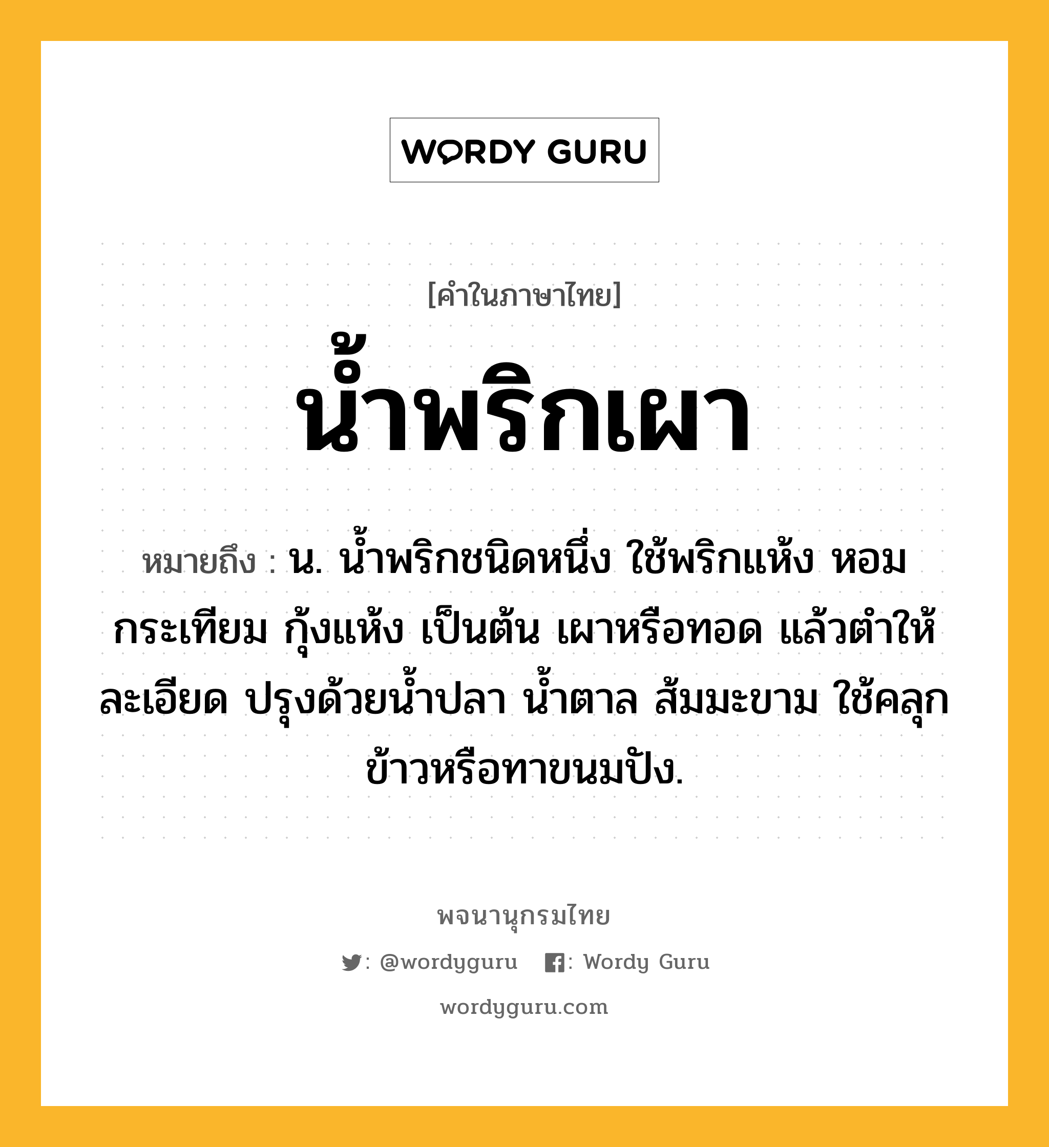 น้ำพริกเผา หมายถึงอะไร?, คำในภาษาไทย น้ำพริกเผา หมายถึง น. นํ้าพริกชนิดหนึ่ง ใช้พริกแห้ง หอม กระเทียม กุ้งแห้ง เป็นต้น เผาหรือทอด แล้วตําให้ละเอียด ปรุงด้วยนํ้าปลา นํ้าตาล ส้มมะขาม ใช้คลุกข้าวหรือทาขนมปัง.