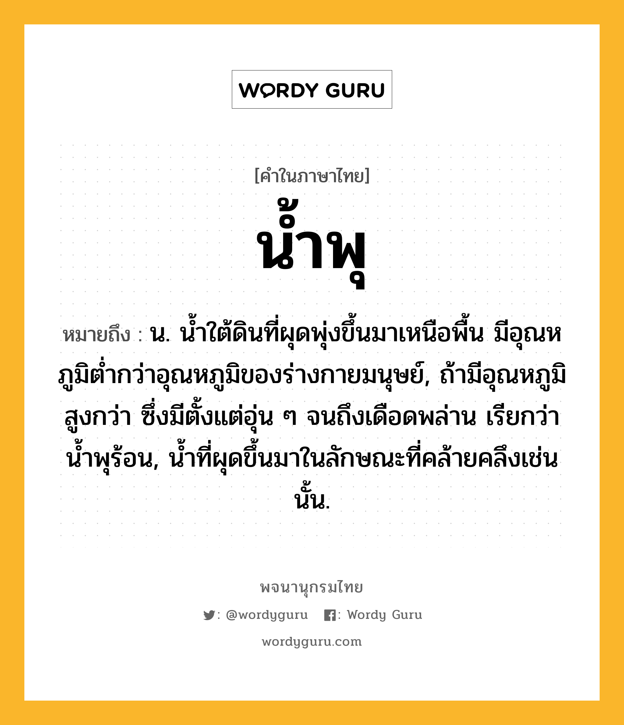 น้ำพุ หมายถึงอะไร?, คำในภาษาไทย น้ำพุ หมายถึง น. นํ้าใต้ดินที่ผุดพุ่งขึ้นมาเหนือพื้น มีอุณหภูมิตํ่ากว่าอุณหภูมิของร่างกายมนุษย์, ถ้ามีอุณหภูมิสูงกว่า ซึ่งมีตั้งแต่อุ่น ๆ จนถึงเดือดพล่าน เรียกว่า นํ้าพุร้อน, นํ้าที่ผุดขึ้นมาในลักษณะที่คล้ายคลึงเช่นนั้น.