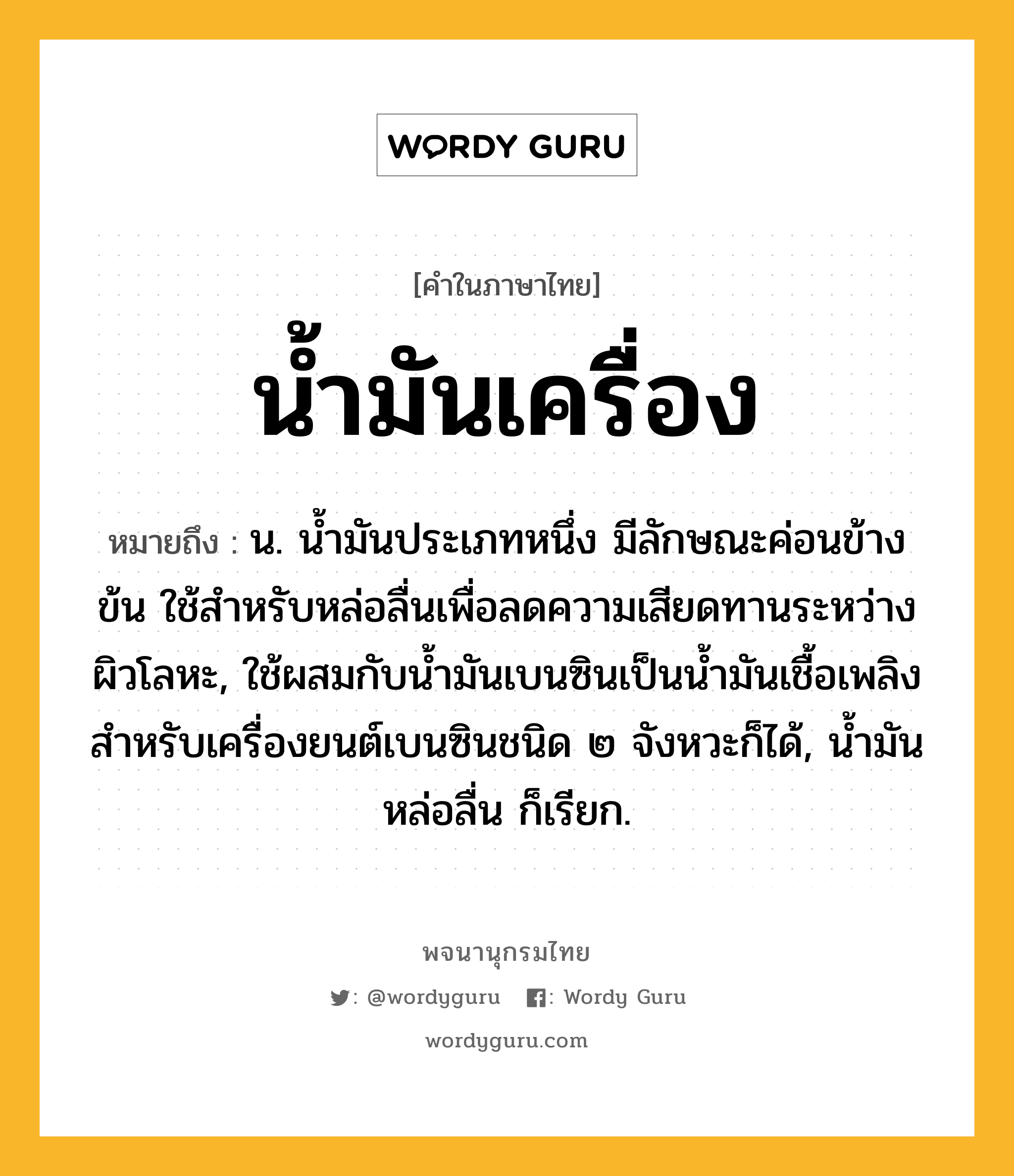 น้ำมันเครื่อง หมายถึงอะไร?, คำในภาษาไทย น้ำมันเครื่อง หมายถึง น. นํ้ามันประเภทหนึ่ง มีลักษณะค่อนข้างข้น ใช้สําหรับหล่อลื่นเพื่อลดความเสียดทานระหว่างผิวโลหะ, ใช้ผสมกับนํ้ามันเบนซินเป็นนํ้ามันเชื้อเพลิงสําหรับเครื่องยนต์เบนซินชนิด ๒ จังหวะก็ได้, นํ้ามันหล่อลื่น ก็เรียก.