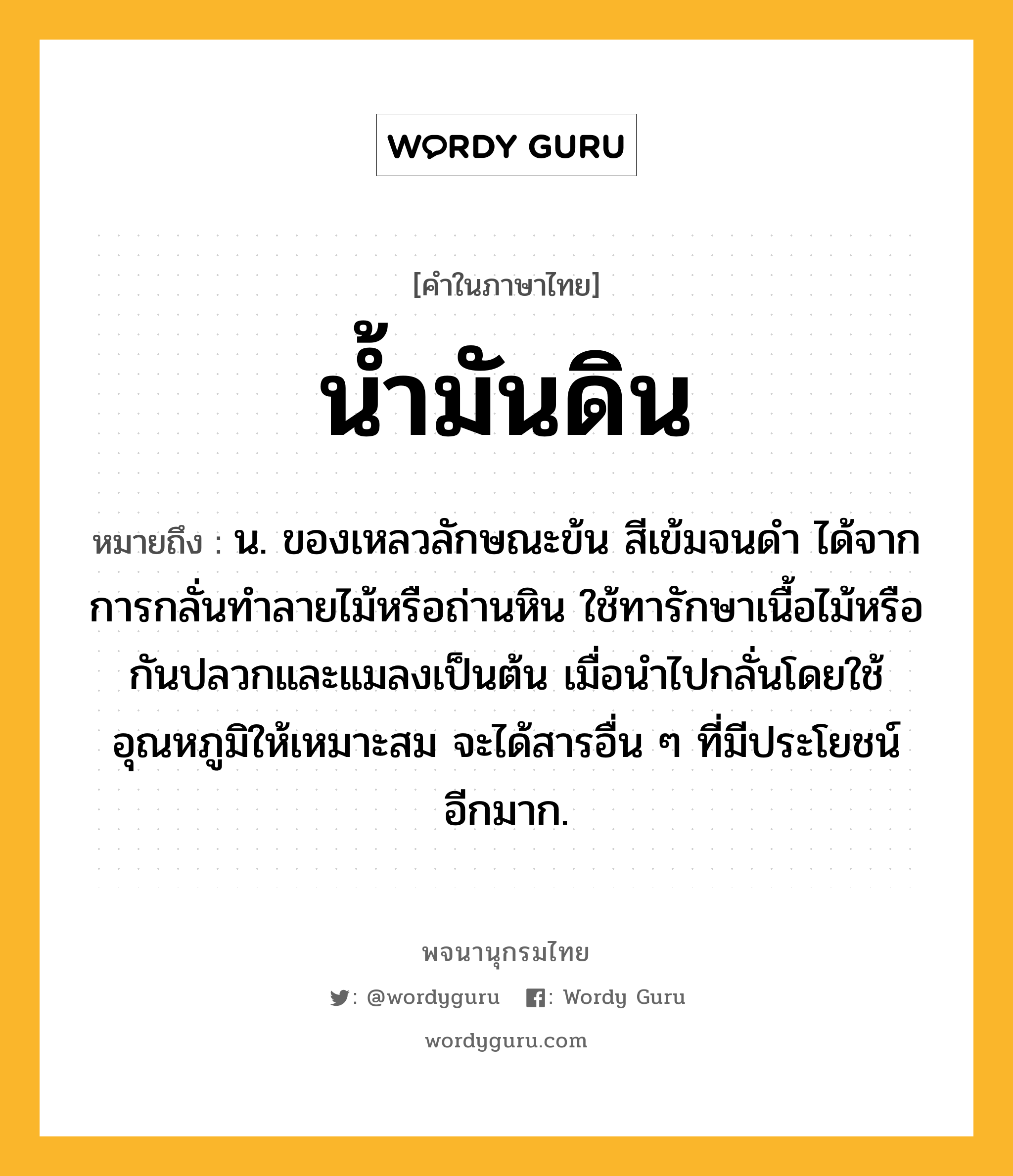 น้ำมันดิน ความหมาย หมายถึงอะไร?, คำในภาษาไทย น้ำมันดิน หมายถึง น. ของเหลวลักษณะข้น สีเข้มจนดํา ได้จากการกลั่นทําลายไม้หรือถ่านหิน ใช้ทารักษาเนื้อไม้หรือกันปลวกและแมลงเป็นต้น เมื่อนําไปกลั่นโดยใช้อุณหภูมิให้เหมาะสม จะได้สารอื่น ๆ ที่มีประโยชน์อีกมาก.