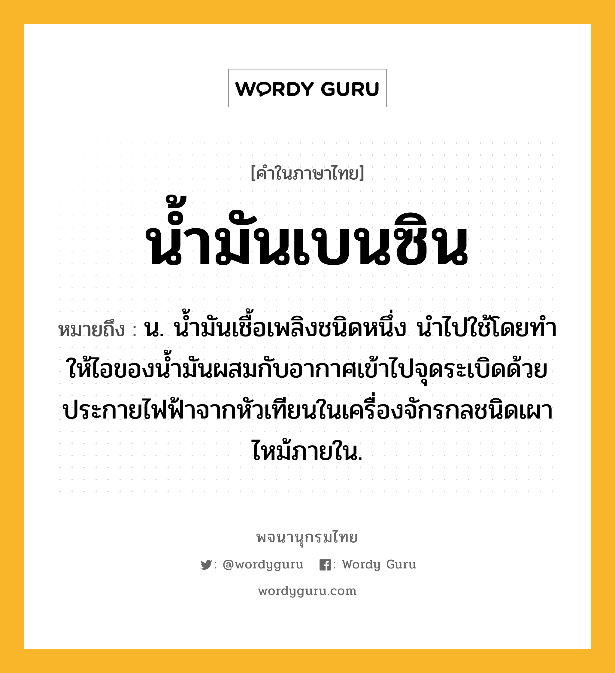 น้ำมันเบนซิน ความหมาย หมายถึงอะไร?, คำในภาษาไทย น้ำมันเบนซิน หมายถึง น. นํ้ามันเชื้อเพลิงชนิดหนึ่ง นําไปใช้โดยทําให้ไอของนํ้ามันผสมกับอากาศเข้าไปจุดระเบิดด้วยประกายไฟฟ้าจากหัวเทียนในเครื่องจักรกลชนิดเผาไหม้ภายใน.