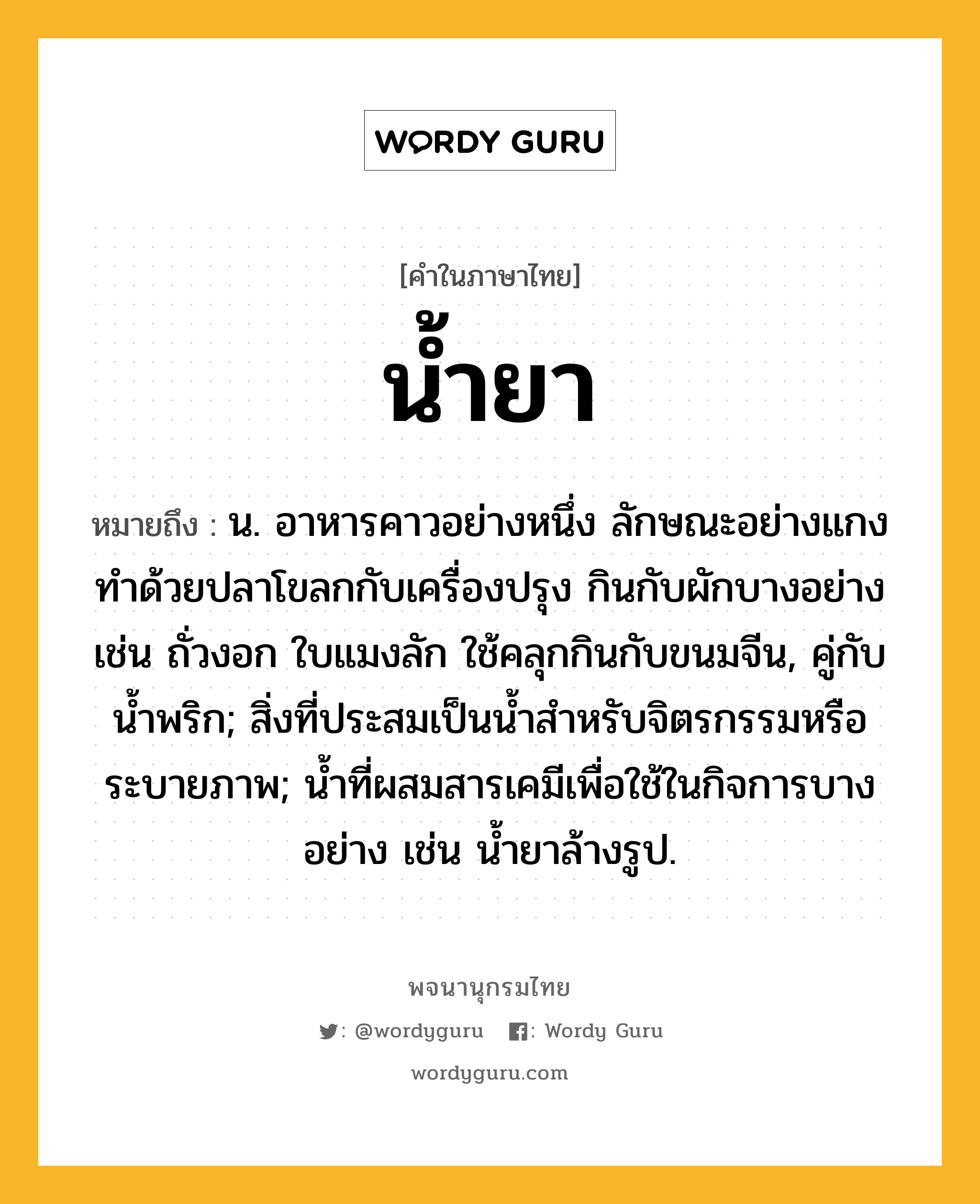 น้ำยา หมายถึงอะไร?, คำในภาษาไทย น้ำยา หมายถึง น. อาหารคาวอย่างหนึ่ง ลักษณะอย่างแกง ทําด้วยปลาโขลกกับเครื่องปรุง กินกับผักบางอย่าง เช่น ถั่วงอก ใบแมงลัก ใช้คลุกกินกับขนมจีน, คู่กับ นํ้าพริก; สิ่งที่ประสมเป็นนํ้าสําหรับจิตรกรรมหรือระบายภาพ; นํ้าที่ผสมสารเคมีเพื่อใช้ในกิจการบางอย่าง เช่น นํ้ายาล้างรูป.