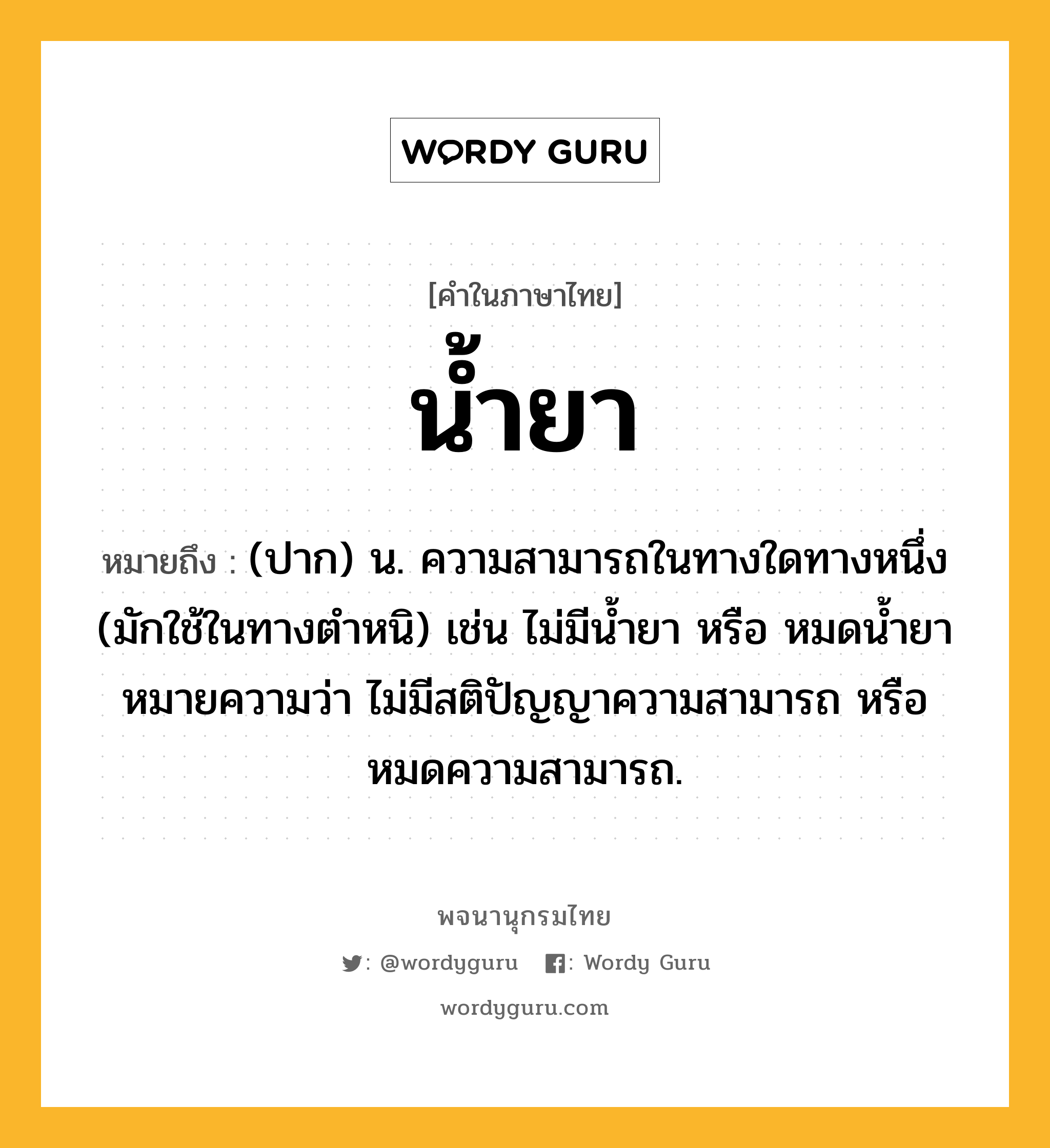 น้ำยา หมายถึงอะไร?, คำในภาษาไทย น้ำยา หมายถึง (ปาก) น. ความสามารถในทางใดทางหนึ่ง (มักใช้ในทางตําหนิ) เช่น ไม่มีนํ้ายา หรือ หมดนํ้ายา หมายความว่า ไม่มีสติปัญญาความสามารถ หรือ หมดความสามารถ.