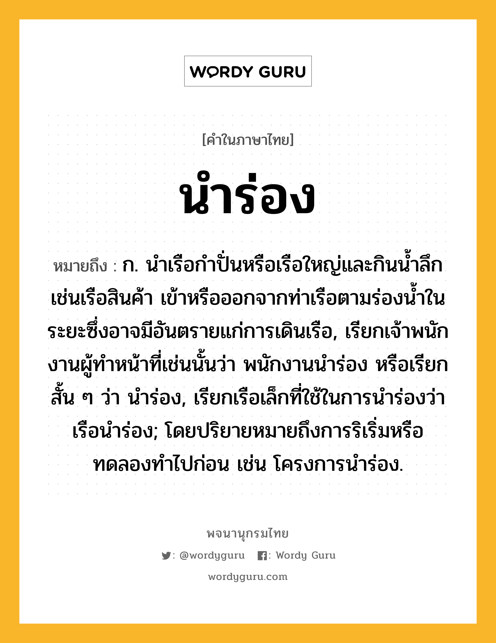 นำร่อง หมายถึงอะไร?, คำในภาษาไทย นำร่อง หมายถึง ก. นําเรือกําปั่นหรือเรือใหญ่และกินนํ้าลึก เช่นเรือสินค้า เข้าหรือออกจากท่าเรือตามร่องน้ำในระยะซึ่งอาจมีอันตรายแก่การเดินเรือ, เรียกเจ้าพนักงานผู้ทําหน้าที่เช่นนั้นว่า พนักงานนําร่อง หรือเรียกสั้น ๆ ว่า นําร่อง, เรียกเรือเล็กที่ใช้ในการนําร่องว่า เรือนําร่อง; โดยปริยายหมายถึงการริเริ่มหรือทดลองทำไปก่อน เช่น โครงการนำร่อง.