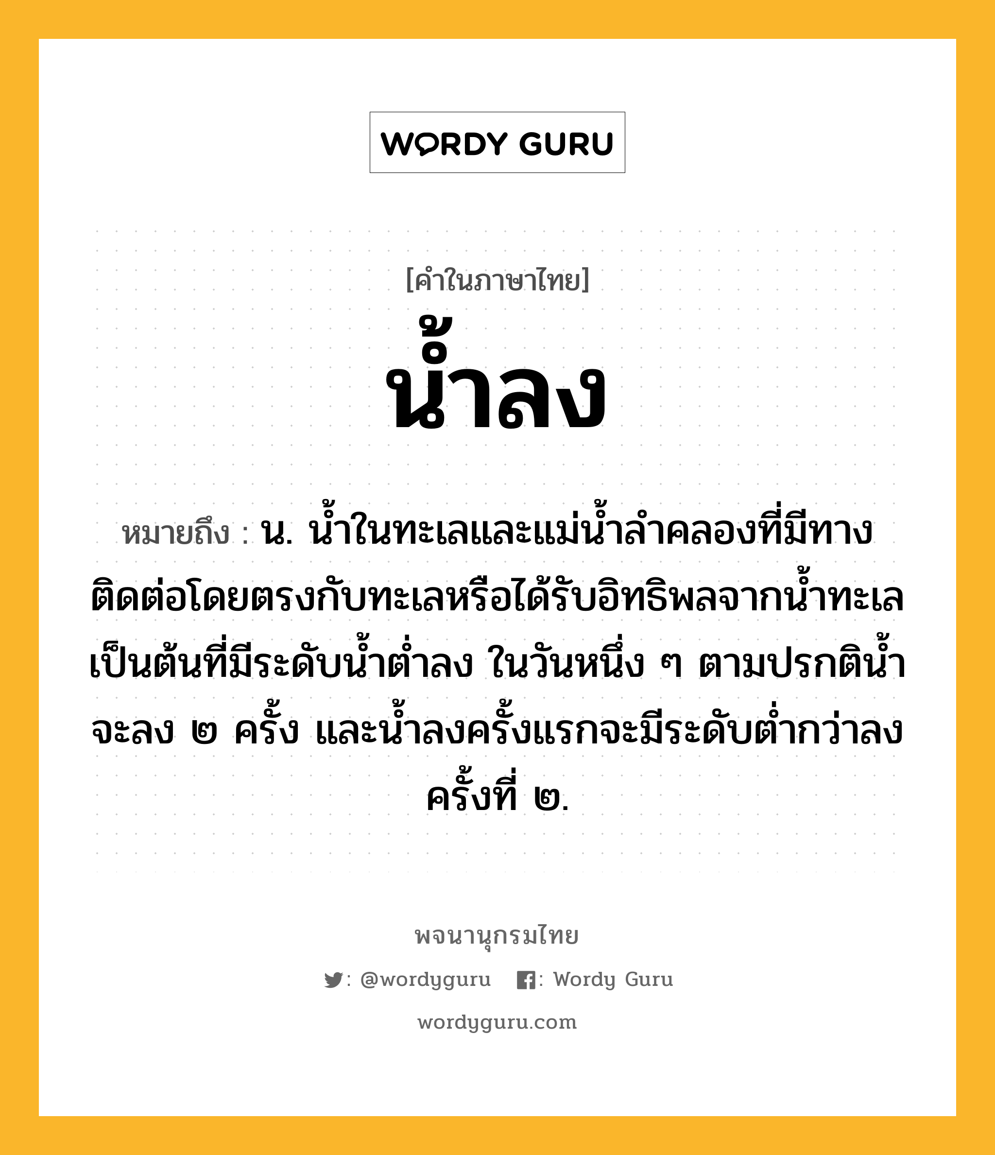 น้ำลง ความหมาย หมายถึงอะไร?, คำในภาษาไทย น้ำลง หมายถึง น. นํ้าในทะเลและแม่นํ้าลําคลองที่มีทางติดต่อโดยตรงกับทะเลหรือได้รับอิทธิพลจากนํ้าทะเลเป็นต้นที่มีระดับนํ้าตํ่าลง ในวันหนึ่ง ๆ ตามปรกตินํ้าจะลง ๒ ครั้ง และนํ้าลงครั้งแรกจะมีระดับตํ่ากว่าลงครั้งที่ ๒.