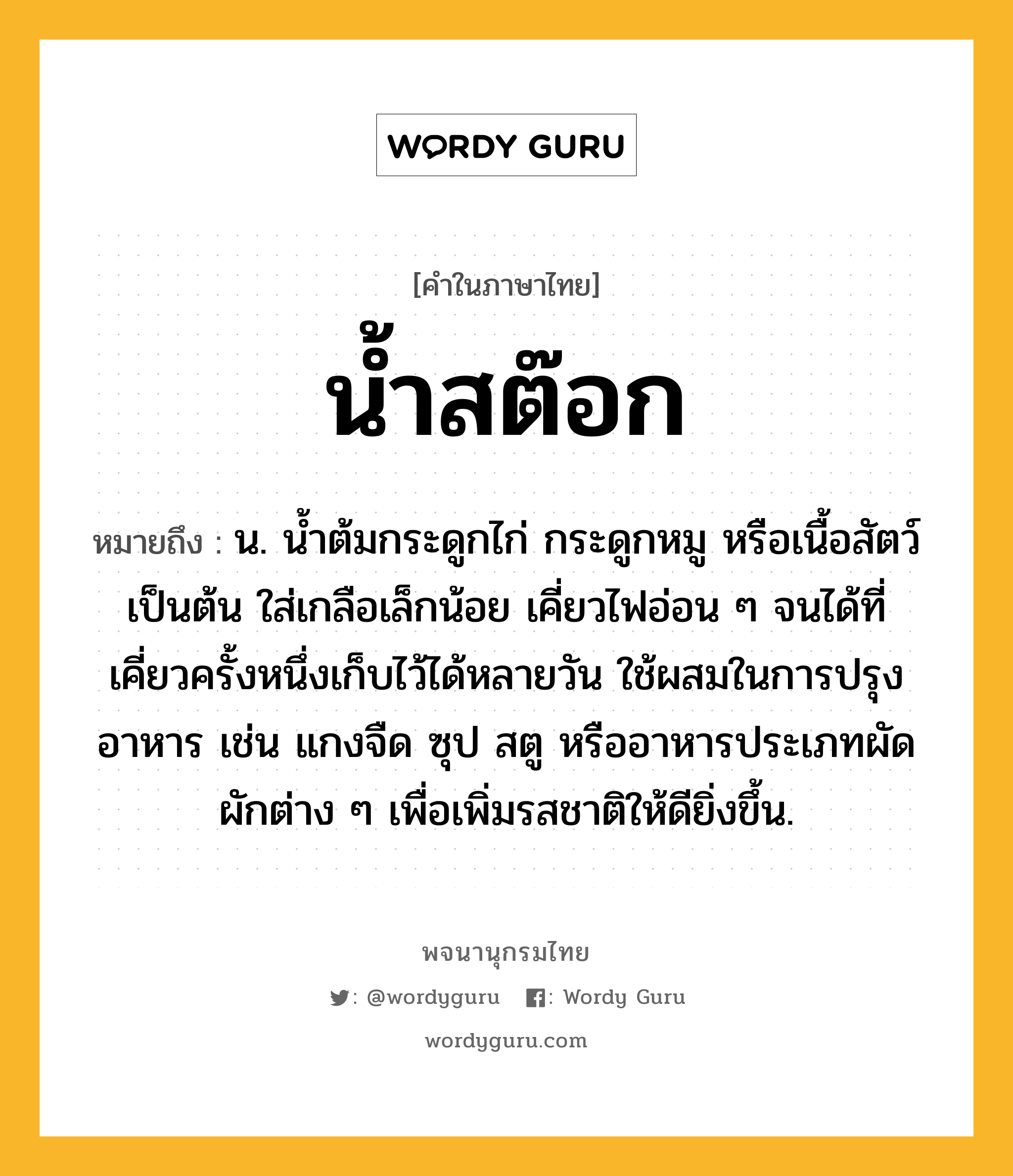 น้ำสต๊อก หมายถึงอะไร?, คำในภาษาไทย น้ำสต๊อก หมายถึง น. น้ำต้มกระดูกไก่ กระดูกหมู หรือเนื้อสัตว์ เป็นต้น ใส่เกลือเล็กน้อย เคี่ยวไฟอ่อน ๆ จนได้ที่ เคี่ยวครั้งหนึ่งเก็บไว้ได้หลายวัน ใช้ผสมในการปรุงอาหาร เช่น แกงจืด ซุป สตู หรืออาหารประเภทผัดผักต่าง ๆ เพื่อเพิ่มรสชาติให้ดียิ่งขึ้น.