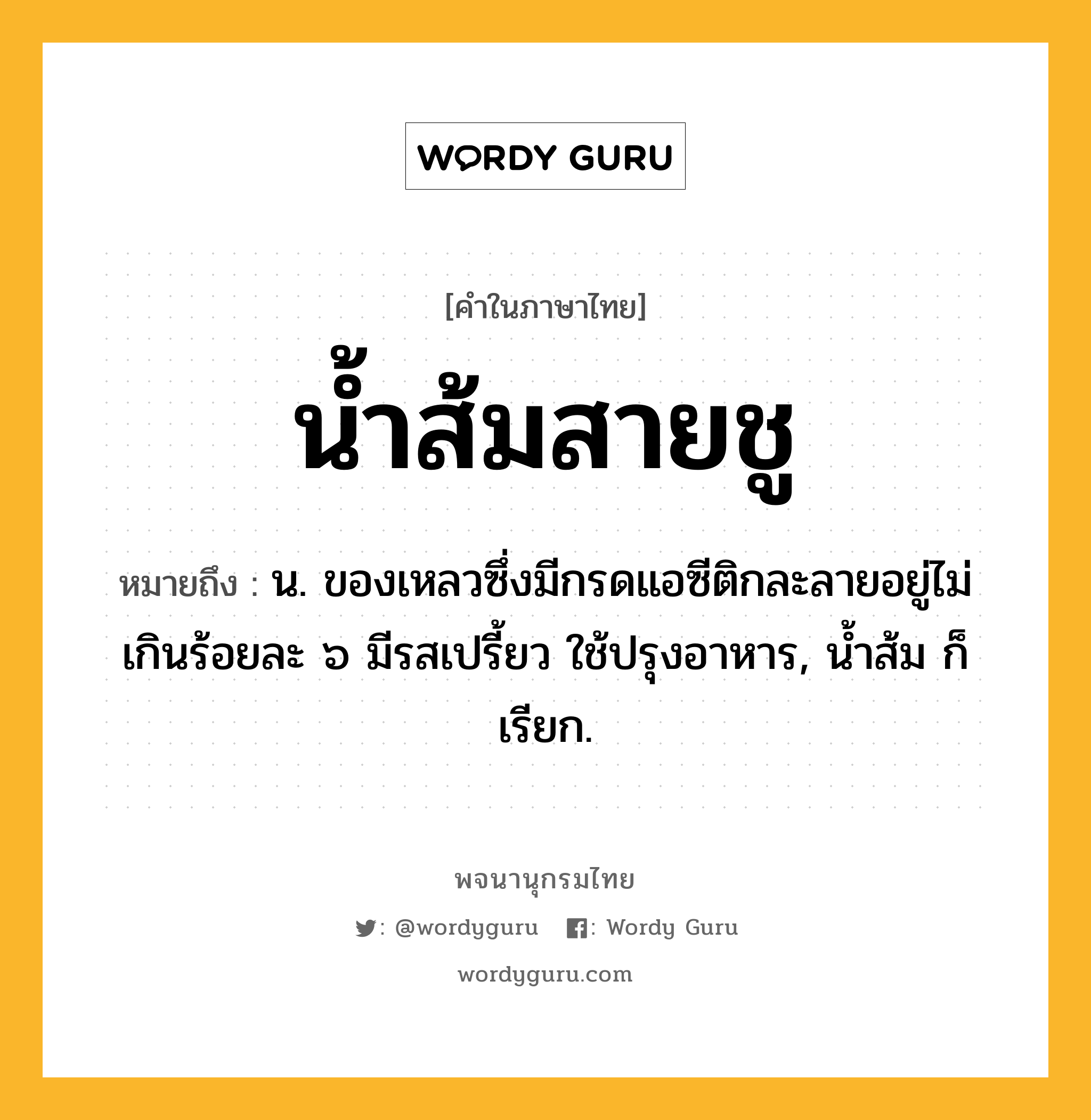 น้ำส้มสายชู ความหมาย หมายถึงอะไร?, คำในภาษาไทย น้ำส้มสายชู หมายถึง น. ของเหลวซึ่งมีกรดแอซีติกละลายอยู่ไม่เกินร้อยละ ๖ มีรสเปรี้ยว ใช้ปรุงอาหาร, นํ้าส้ม ก็เรียก.