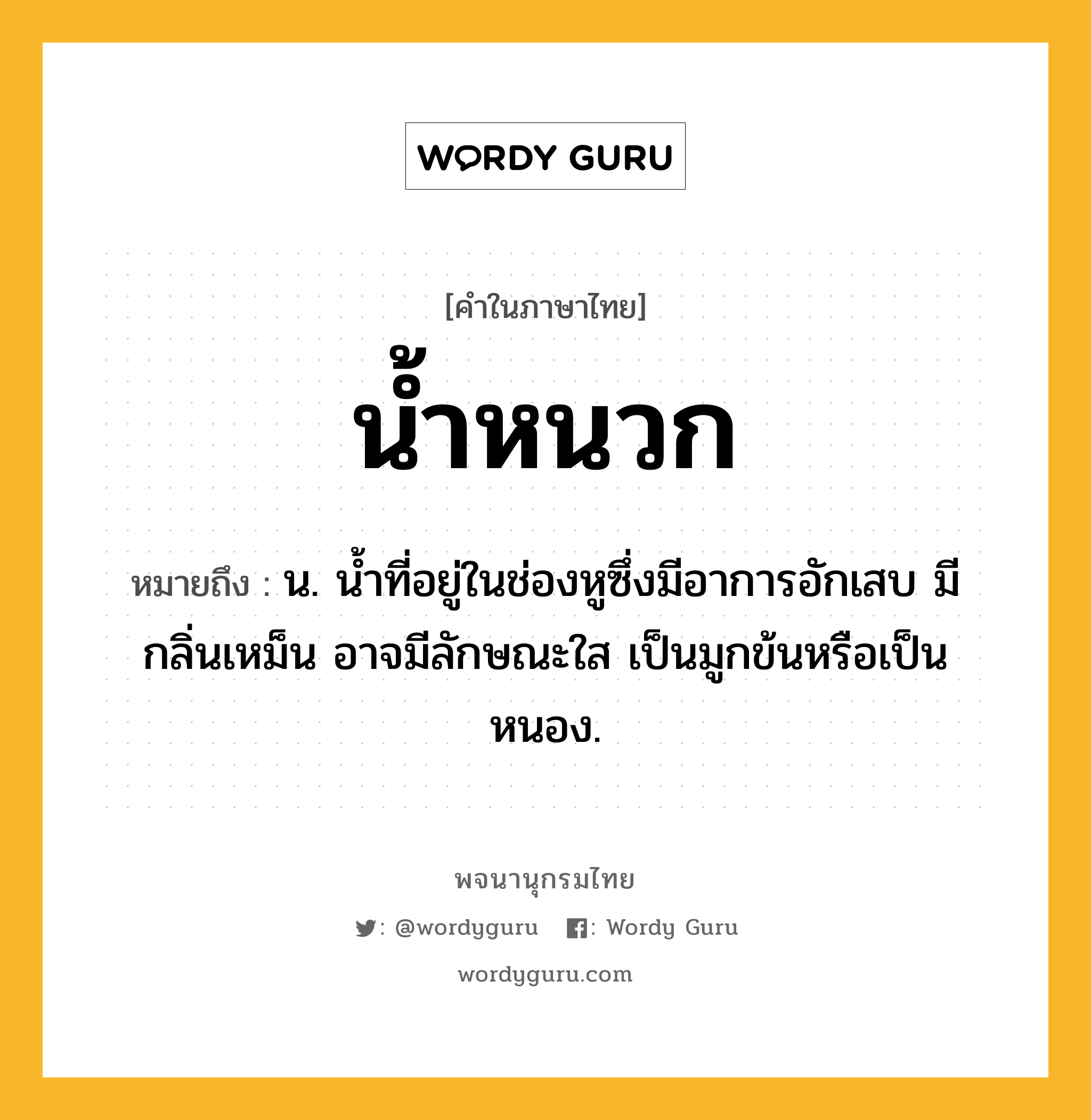 น้ำหนวก หมายถึงอะไร?, คำในภาษาไทย น้ำหนวก หมายถึง น. นํ้าที่อยู่ในช่องหูซึ่งมีอาการอักเสบ มีกลิ่นเหม็น อาจมีลักษณะใส เป็นมูกข้นหรือเป็นหนอง.