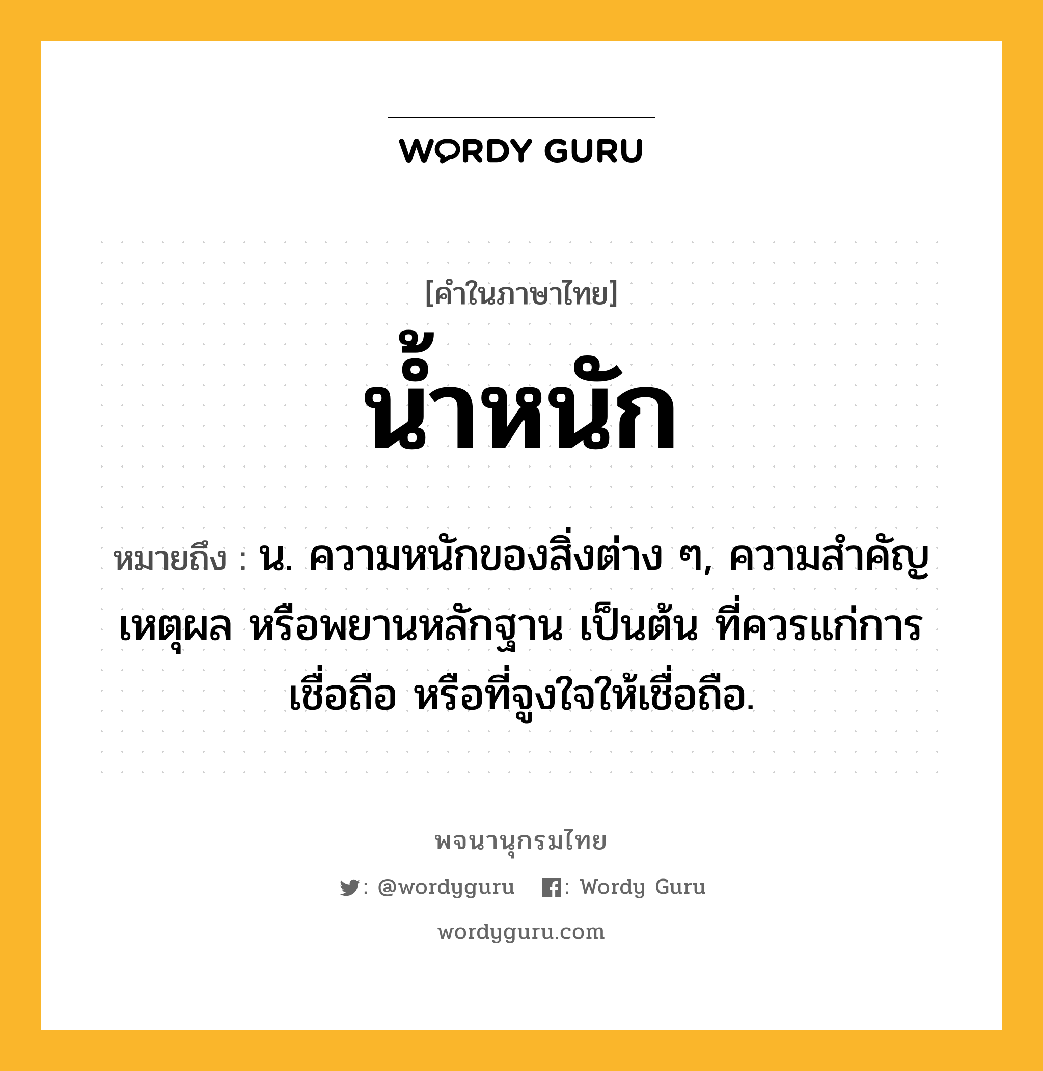 น้ำหนัก หมายถึงอะไร?, คำในภาษาไทย น้ำหนัก หมายถึง น. ความหนักของสิ่งต่าง ๆ, ความสําคัญ เหตุผล หรือพยานหลักฐาน เป็นต้น ที่ควรแก่การเชื่อถือ หรือที่จูงใจให้เชื่อถือ.