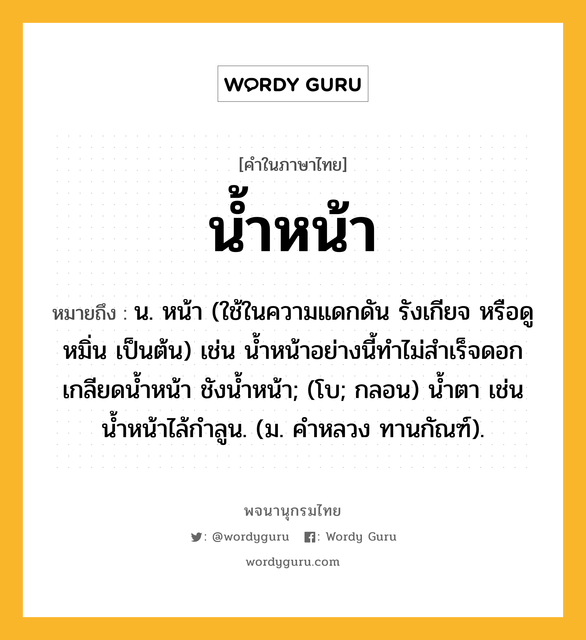 น้ำหน้า หมายถึงอะไร?, คำในภาษาไทย น้ำหน้า หมายถึง น. หน้า (ใช้ในความแดกดัน รังเกียจ หรือดูหมิ่น เป็นต้น) เช่น นํ้าหน้าอย่างนี้ทําไม่สําเร็จดอก เกลียดนํ้าหน้า ชังนํ้าหน้า; (โบ; กลอน) นํ้าตา เช่น นํ้าหน้าไล้กําลูน. (ม. คําหลวง ทานกัณฑ์).