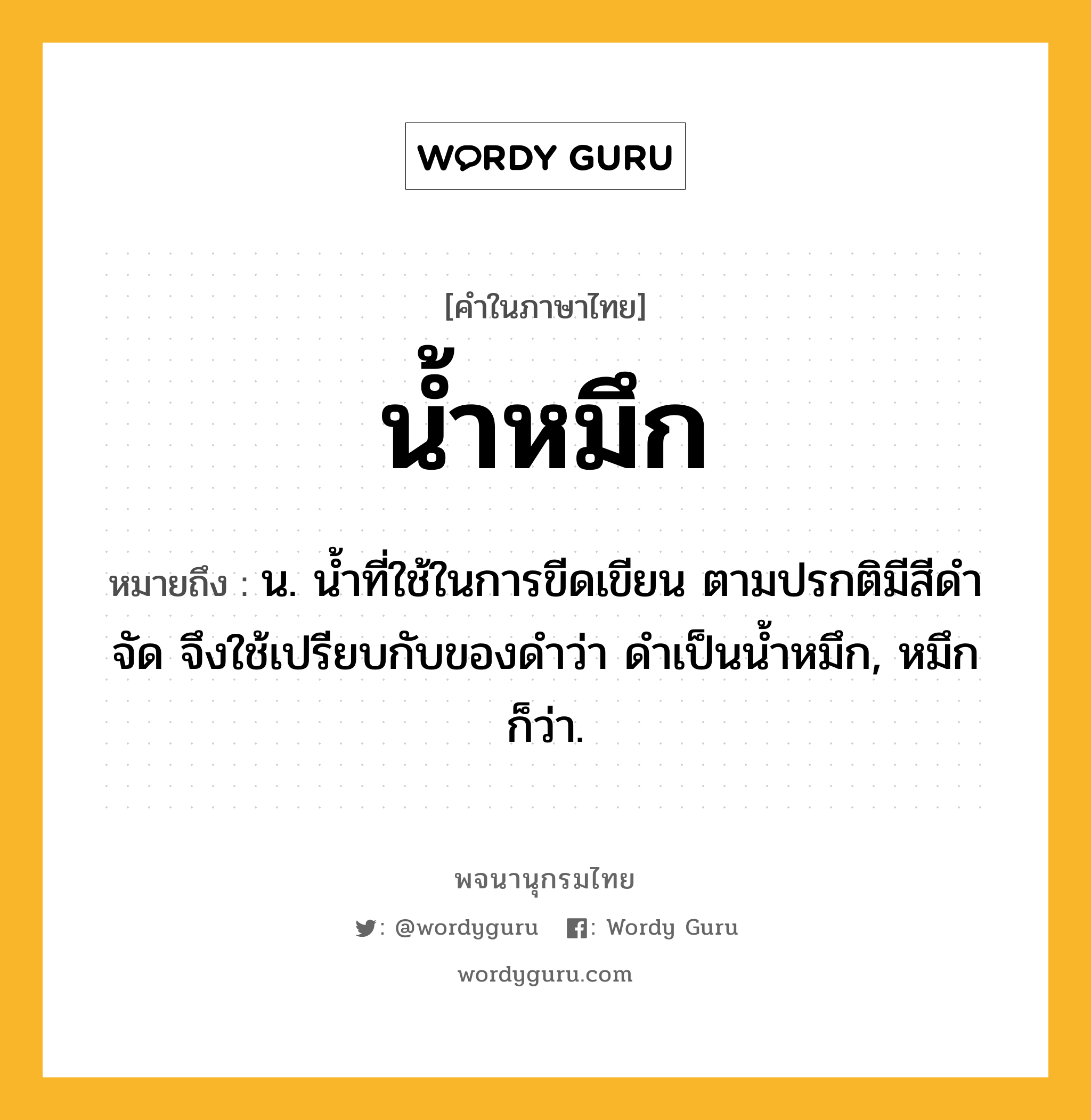 น้ำหมึก ความหมาย หมายถึงอะไร?, คำในภาษาไทย น้ำหมึก หมายถึง น. น้ำที่ใช้ในการขีดเขียน ตามปรกติมีสีดำจัด จึงใช้เปรียบกับของดำว่า ดำเป็นน้ำหมึก, หมึก ก็ว่า.