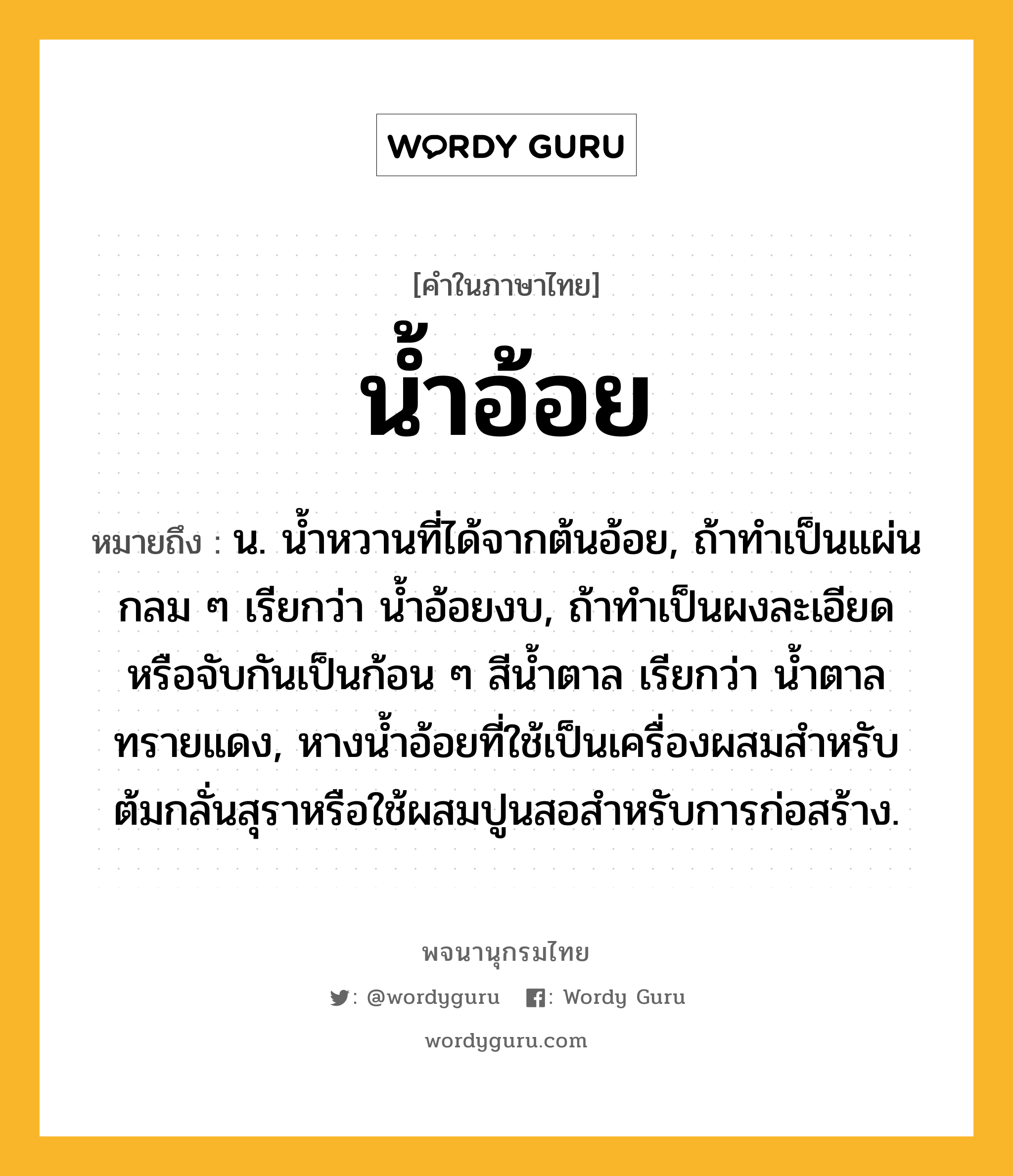 น้ำอ้อย ความหมาย หมายถึงอะไร?, คำในภาษาไทย น้ำอ้อย หมายถึง น. นํ้าหวานที่ได้จากต้นอ้อย, ถ้าทําเป็นแผ่นกลม ๆ เรียกว่า นํ้าอ้อยงบ, ถ้าทําเป็นผงละเอียดหรือจับกันเป็นก้อน ๆ สีนํ้าตาล เรียกว่า นํ้าตาลทรายแดง, หางนํ้าอ้อยที่ใช้เป็นเครื่องผสมสําหรับต้มกลั่นสุราหรือใช้ผสมปูนสอสําหรับการก่อสร้าง.