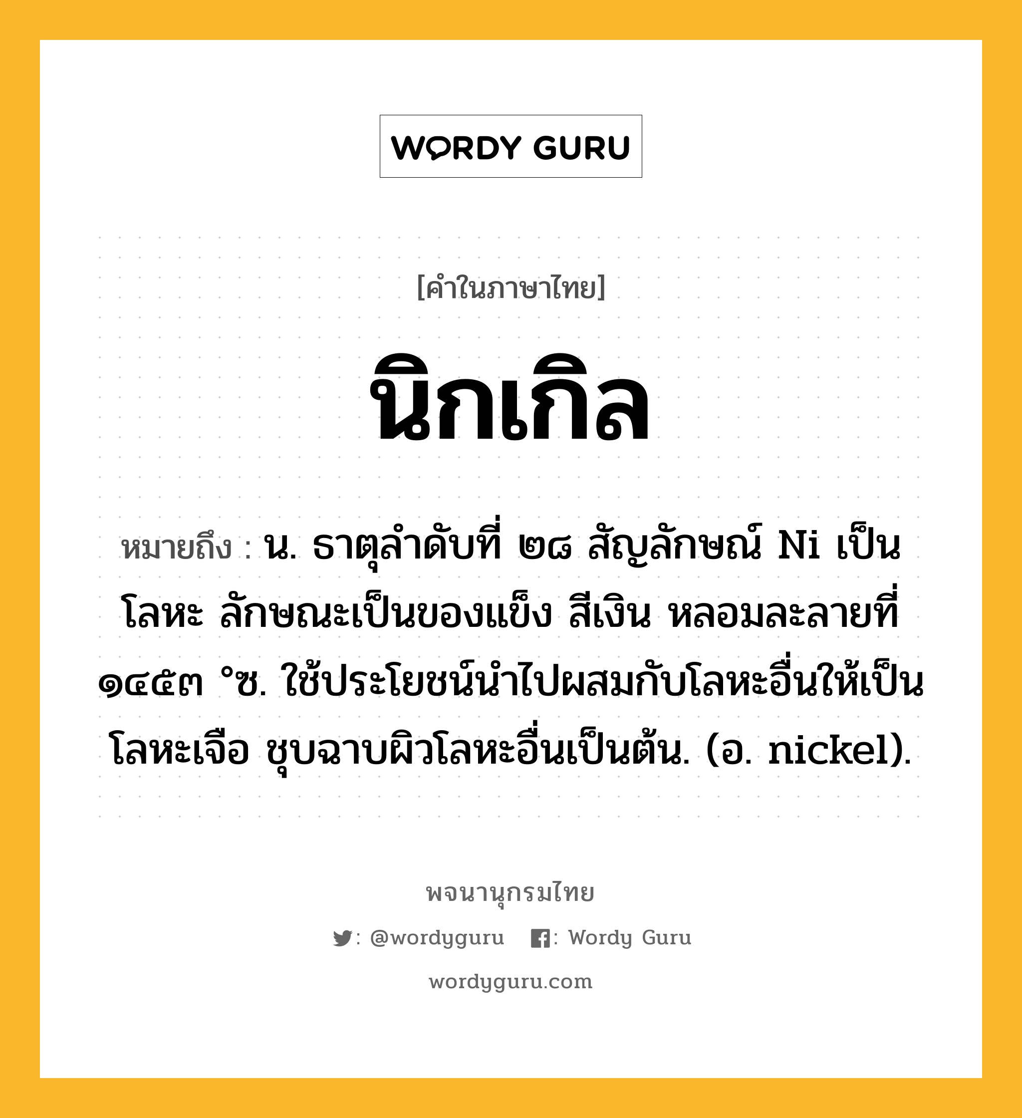 นิกเกิล ความหมาย หมายถึงอะไร?, คำในภาษาไทย นิกเกิล หมายถึง น. ธาตุลําดับที่ ๒๘ สัญลักษณ์ Ni เป็นโลหะ ลักษณะเป็นของแข็ง สีเงิน หลอมละลายที่ ๑๔๕๓ °ซ. ใช้ประโยชน์นําไปผสมกับโลหะอื่นให้เป็นโลหะเจือ ชุบฉาบผิวโลหะอื่นเป็นต้น. (อ. nickel).