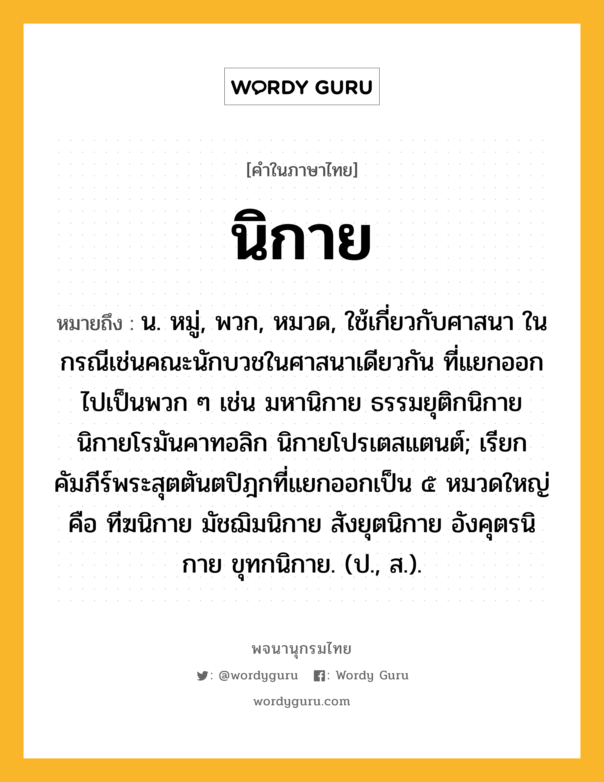 นิกาย หมายถึงอะไร?, คำในภาษาไทย นิกาย หมายถึง น. หมู่, พวก, หมวด, ใช้เกี่ยวกับศาสนา ในกรณีเช่นคณะนักบวชในศาสนาเดียวกัน ที่แยกออกไปเป็นพวก ๆ เช่น มหานิกาย ธรรมยุติกนิกาย นิกายโรมันคาทอลิก นิกายโปรเตสแตนต์; เรียกคัมภีร์พระสุตตันตปิฎกที่แยกออกเป็น ๕ หมวดใหญ่ คือ ทีฆนิกาย มัชฌิมนิกาย สังยุตนิกาย อังคุตรนิกาย ขุทกนิกาย. (ป., ส.).