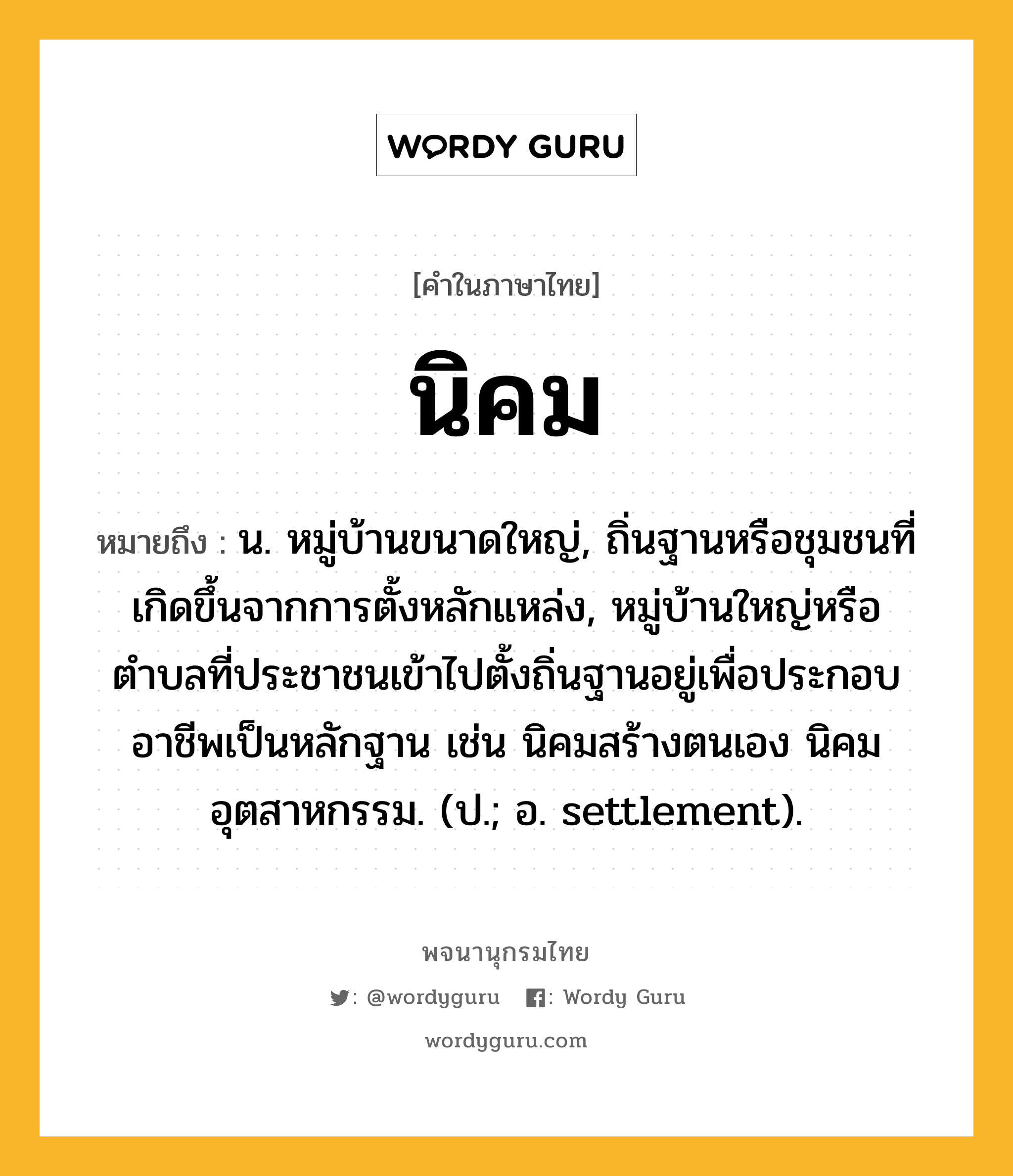 นิคม หมายถึงอะไร?, คำในภาษาไทย นิคม หมายถึง น. หมู่บ้านขนาดใหญ่, ถิ่นฐานหรือชุมชนที่เกิดขึ้นจากการตั้งหลักแหล่ง, หมู่บ้านใหญ่หรือตำบลที่ประชาชนเข้าไปตั้งถิ่นฐานอยู่เพื่อประกอบอาชีพเป็นหลักฐาน เช่น นิคมสร้างตนเอง นิคมอุตสาหกรรม. (ป.; อ. settlement).